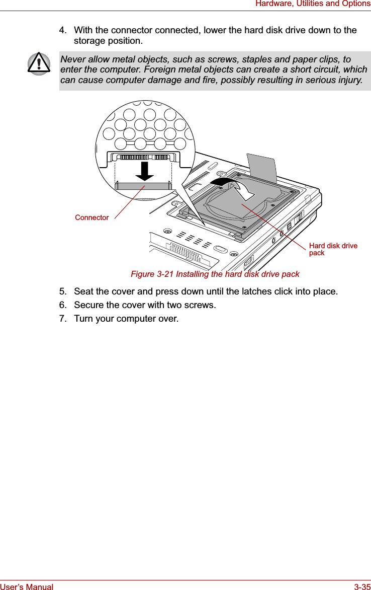 User’s Manual 3-35Hardware, Utilities and Options4. With the connector connected, lower the hard disk drive down to the storage position.Figure 3-21 Installing the hard disk drive pack5. Seat the cover and press down until the latches click into place.6. Secure the cover with two screws.7. Turn your computer over.Never allow metal objects, such as screws, staples and paper clips, to enter the computer. Foreign metal objects can create a short circuit, which can cause computer damage and fire, possibly resulting in serious injury.Hard disk drive packConnector