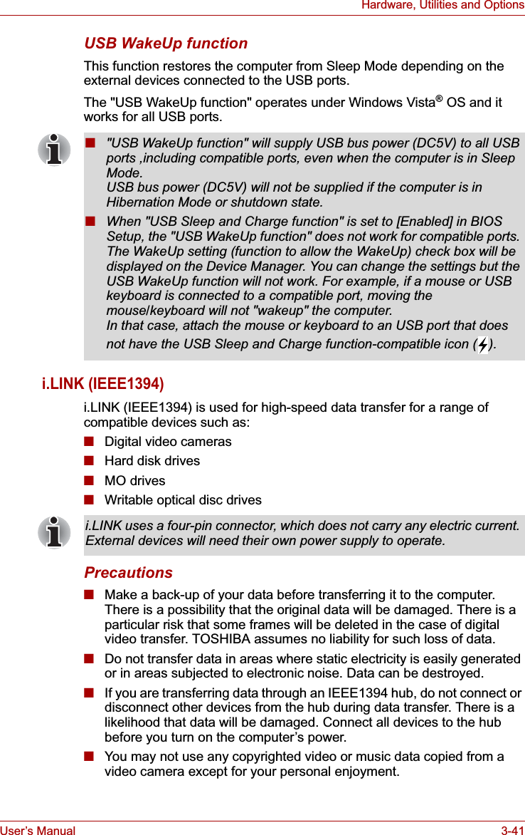 User’s Manual 3-41Hardware, Utilities and OptionsUSB WakeUp functionThis function restores the computer from Sleep Mode depending on the external devices connected to the USB ports.The &quot;USB WakeUp function&quot; operates under Windows Vista® OS and it works for all USB ports.i.LINK (IEEE1394)i.LINK (IEEE1394) is used for high-speed data transfer for a range of compatible devices such as:■Digital video cameras■Hard disk drives■MO drives■Writable optical disc drivesPrecautions■Make a back-up of your data before transferring it to the computer. There is a possibility that the original data will be damaged. There is a particular risk that some frames will be deleted in the case of digital video transfer. TOSHIBA assumes no liability for such loss of data.■Do not transfer data in areas where static electricity is easily generated or in areas subjected to electronic noise. Data can be destroyed.■If you are transferring data through an IEEE1394 hub, do not connect or disconnect other devices from the hub during data transfer. There is a likelihood that data will be damaged. Connect all devices to the hub before you turn on the computer’s power.■You may not use any copyrighted video or music data copied from a video camera except for your personal enjoyment.■&quot;USB WakeUp function&quot; will supply USB bus power (DC5V) to all USB ports ,including compatible ports, even when the computer is in Sleep Mode.USB bus power (DC5V) will not be supplied if the computer is in Hibernation Mode or shutdown state.■When &quot;USB Sleep and Charge function&quot; is set to [Enabled] in BIOS Setup, the &quot;USB WakeUp function&quot; does not work for compatible ports. The WakeUp setting (function to allow the WakeUp) check box will be displayed on the Device Manager. You can change the settings but the USB WakeUp function will not work. For example, if a mouse or USB keyboard is connected to a compatible port, moving the mouse/keyboard will not &quot;wakeup&quot; the computer.In that case, attach the mouse or keyboard to an USB port that does not have the USB Sleep and Charge function-compatible icon ( ).i.LINK uses a four-pin connector, which does not carry any electric current. External devices will need their own power supply to operate.