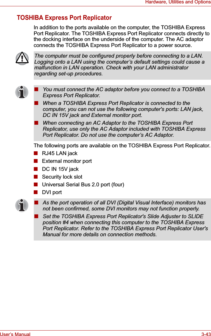 User’s Manual 3-43Hardware, Utilities and OptionsTOSHIBA Express Port ReplicatorIn addition to the ports available on the computer, the TOSHIBA Express Port Replicator. The TOSHIBA Express Port Replicator connects directly to the docking interface on the underside of the computer. The AC adaptor connects the TOSHIBA Express Port Replicator to a power source.The following ports are available on the TOSHIBA Express Port Replicator.■RJ45 LAN jack■External monitor port■DC IN 15V jack■Security lock slot■Universal Serial Bus 2.0 port (four)■DVI portThe computer must be configured properly before connecting to a LAN. Logging onto a LAN using the computer’s default settings could cause a malfunction in LAN operation. Check with your LAN administrator regarding set-up procedures.■You must connect the AC adaptor before you connect to a TOSHIBA Express Port Replicator.■When a TOSHIBA Express Port Replicator is connected to the computer, you can not use the following computer&apos;s ports: LAN jack, DC IN 15V jack and External monitor port.■When connecting an AC Adaptor to the TOSHIBA Express Port Replicator, use only the AC Adaptor included with TOSHIBA Express Port Replicator. Do not use the computer’s AC Adaptor.■As the port operation of all DVI (Digital Visual Interface) monitors has not been confirmed, some DVI monitors may not function properly.■Set the TOSHIBA Express Port Replicator&apos;s Slide Adjuster to SLIDE position #4 when connecting this computer to the TOSHIBA Express Port Replicator. Refer to the TOSHIBA Express Port Replicator User&apos;s Manual for more details on connection methods.