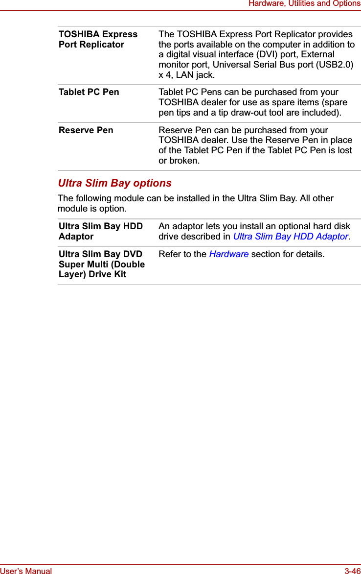 User’s Manual 3-46Hardware, Utilities and OptionsUltra Slim Bay optionsThe following module can be installed in the Ultra Slim Bay. All other module is option.TOSHIBA Express Port Replicator The TOSHIBA Express Port Replicator provides the ports available on the computer in addition to a digital visual interface (DVI) port, External monitor port, Universal Serial Bus port (USB2.0) x 4, LAN jack. Tablet PC Pen Tablet PC Pens can be purchased from your TOSHIBA dealer for use as spare items (spare pen tips and a tip draw-out tool are included).Reserve Pen Reserve Pen can be purchased from your TOSHIBA dealer. Use the Reserve Pen in place of the Tablet PC Pen if the Tablet PC Pen is lost or broken. Ultra Slim Bay HDD Adaptor An adaptor lets you install an optional hard disk drive described in Ultra Slim Bay HDD Adaptor.Ultra Slim Bay DVD Super Multi (Double Layer) Drive KitRefer to the Hardware section for details.