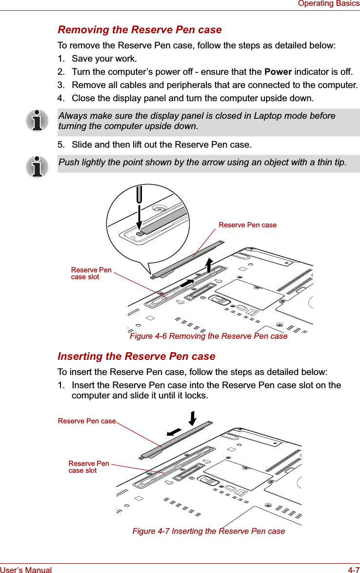 User’s Manual 4-7Operating BasicsRemoving the Reserve Pen caseTo remove the Reserve Pen case, follow the steps as detailed below:1. Save your work.2. Turn the computer’s power off - ensure that the Power indicator is off.3. Remove all cables and peripherals that are connected to the computer.4. Close the display panel and turn the computer upside down.5. Slide and then lift out the Reserve Pen case.Figure 4-6 Removing the Reserve Pen caseInserting the Reserve Pen caseTo insert the Reserve Pen case, follow the steps as detailed below:1. Insert the Reserve Pen case into the Reserve Pen case slot on the computer and slide it until it locks. Figure 4-7 Inserting the Reserve Pen caseAlways make sure the display panel is closed in Laptop mode before turning the computer upside down.Push lightly the point shown by the arrow using an object with a thin tip.Reserve Pen caseReserve Pen case slotReserve Pen caseReserve Pen case slot