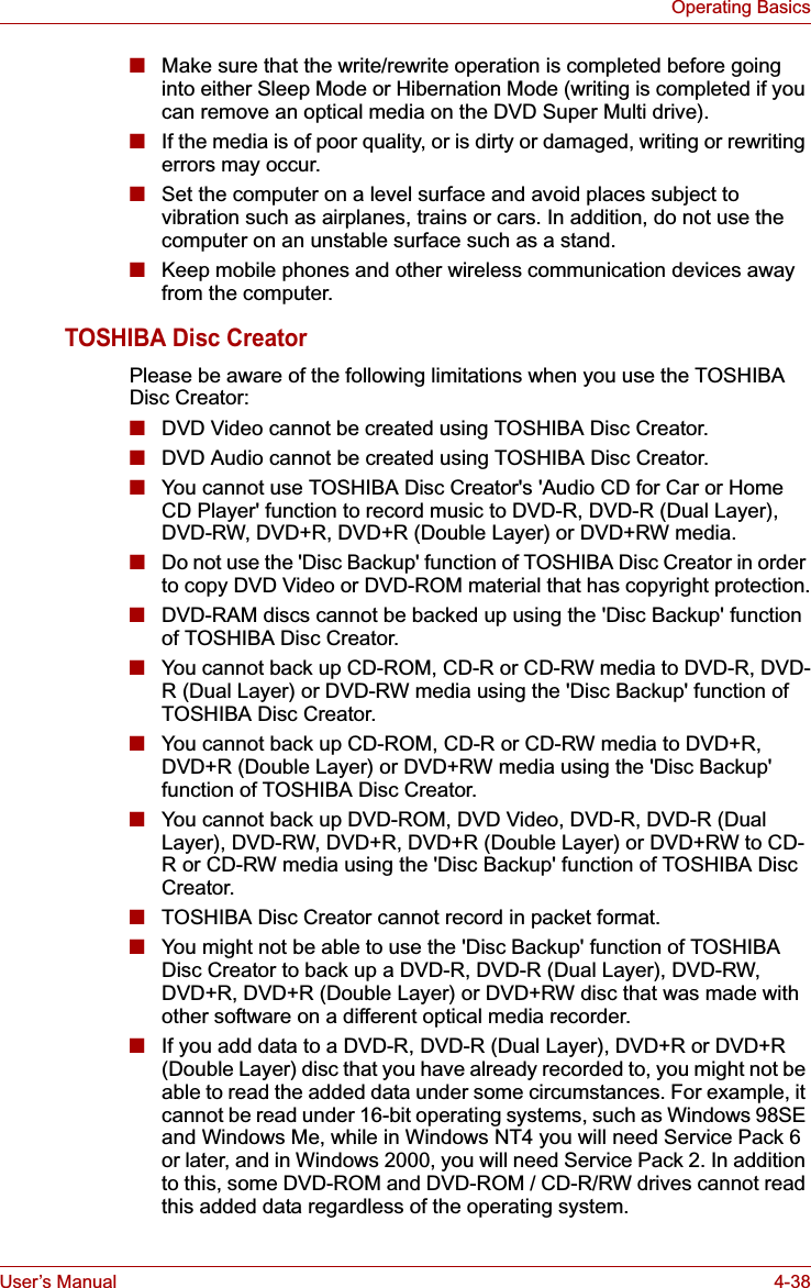 User’s Manual 4-38Operating Basics■Make sure that the write/rewrite operation is completed before going into either Sleep Mode or Hibernation Mode (writing is completed if you can remove an optical media on the DVD Super Multi drive).■If the media is of poor quality, or is dirty or damaged, writing or rewriting errors may occur.■Set the computer on a level surface and avoid places subject to vibration such as airplanes, trains or cars. In addition, do not use the computer on an unstable surface such as a stand.■Keep mobile phones and other wireless communication devices away from the computer.TOSHIBA Disc CreatorPlease be aware of the following limitations when you use the TOSHIBA Disc Creator:■DVD Video cannot be created using TOSHIBA Disc Creator.■DVD Audio cannot be created using TOSHIBA Disc Creator.■You cannot use TOSHIBA Disc Creator&apos;s &apos;Audio CD for Car or Home CD Player&apos; function to record music to DVD-R, DVD-R (Dual Layer), DVD-RW, DVD+R, DVD+R (Double Layer) or DVD+RW media.■Do not use the &apos;Disc Backup&apos; function of TOSHIBA Disc Creator in order to copy DVD Video or DVD-ROM material that has copyright protection.■DVD-RAM discs cannot be backed up using the &apos;Disc Backup&apos; function of TOSHIBA Disc Creator.■You cannot back up CD-ROM, CD-R or CD-RW media to DVD-R, DVD-R (Dual Layer) or DVD-RW media using the &apos;Disc Backup&apos; function of TOSHIBA Disc Creator.■You cannot back up CD-ROM, CD-R or CD-RW media to DVD+R, DVD+R (Double Layer) or DVD+RW media using the &apos;Disc Backup&apos; function of TOSHIBA Disc Creator.■You cannot back up DVD-ROM, DVD Video, DVD-R, DVD-R (Dual Layer), DVD-RW, DVD+R, DVD+R (Double Layer) or DVD+RW to CD-R or CD-RW media using the &apos;Disc Backup&apos; function of TOSHIBA Disc Creator.■TOSHIBA Disc Creator cannot record in packet format.■You might not be able to use the &apos;Disc Backup&apos; function of TOSHIBA Disc Creator to back up a DVD-R, DVD-R (Dual Layer), DVD-RW, DVD+R, DVD+R (Double Layer) or DVD+RW disc that was made with other software on a different optical media recorder.■If you add data to a DVD-R, DVD-R (Dual Layer), DVD+R or DVD+R (Double Layer) disc that you have already recorded to, you might not be able to read the added data under some circumstances. For example, it cannot be read under 16-bit operating systems, such as Windows 98SE and Windows Me, while in Windows NT4 you will need Service Pack 6 or later, and in Windows 2000, you will need Service Pack 2. In addition to this, some DVD-ROM and DVD-ROM / CD-R/RW drives cannot read this added data regardless of the operating system.