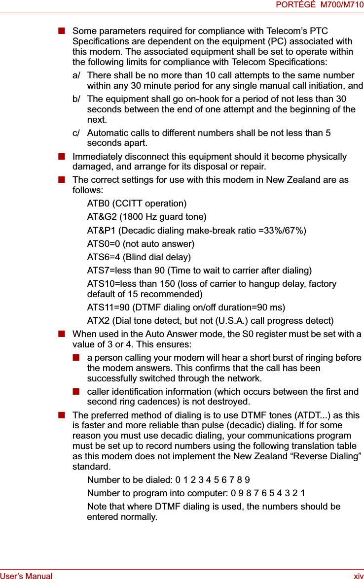 User’s Manual xivPORTÉGÉ  M700/M710■Some parameters required for compliance with Telecom’s PTC Specifications are dependent on the equipment (PC) associated with this modem. The associated equipment shall be set to operate within the following limits for compliance with Telecom Specifications:a/ There shall be no more than 10 call attempts to the same number within any 30 minute period for any single manual call initiation, andb/ The equipment shall go on-hook for a period of not less than 30 seconds between the end of one attempt and the beginning of the next.c/ Automatic calls to different numbers shall be not less than 5 seconds apart.■Immediately disconnect this equipment should it become physically damaged, and arrange for its disposal or repair.■The correct settings for use with this modem in New Zealand are as follows:ATB0 (CCITT operation)AT&amp;G2 (1800 Hz guard tone)AT&amp;P1 (Decadic dialing make-break ratio =33%/67%)ATS0=0 (not auto answer)ATS6=4 (Blind dial delay)ATS7=less than 90 (Time to wait to carrier after dialing)ATS10=less than 150 (loss of carrier to hangup delay, factorydefault of 15 recommended)ATS11=90 (DTMF dialing on/off duration=90 ms)ATX2 (Dial tone detect, but not (U.S.A.) call progress detect)■When used in the Auto Answer mode, the S0 register must be set with a value of 3 or 4. This ensures:■a person calling your modem will hear a short burst of ringing before the modem answers. This confirms that the call has been successfully switched through the network.■caller identification information (which occurs between the first and second ring cadences) is not destroyed.■The preferred method of dialing is to use DTMF tones (ATDT...) as this is faster and more reliable than pulse (decadic) dialing. If for some reason you must use decadic dialing, your communications program must be set up to record numbers using the following translation table as this modem does not implement the New Zealand “Reverse Dialing” standard.Number to be dialed: 0 1 2 3 4 5 6 7 8 9Number to program into computer: 0 9 8 7 6 5 4 3 2 1Note that where DTMF dialing is used, the numbers should be entered normally.