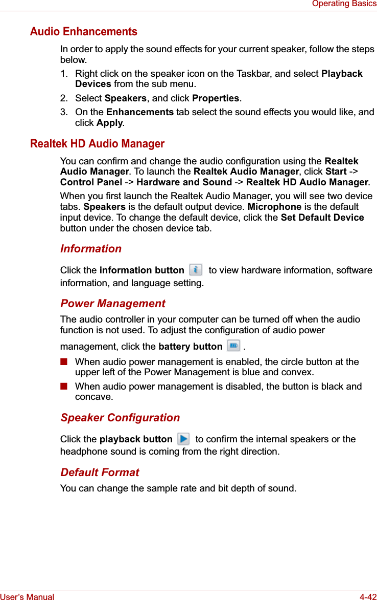 User’s Manual 4-42Operating BasicsAudio EnhancementsIn order to apply the sound effects for your current speaker, follow the steps below.1. Right click on the speaker icon on the Taskbar, and select Playback Devices from the sub menu.2. Select Speakers, and click Properties.3. On the Enhancements tab select the sound effects you would like, and click Apply.Realtek HD Audio ManagerYou can confirm and change the audio configuration using the RealtekAudio Manager. To launch the Realtek Audio Manager, click Start -&gt; Control Panel -&gt; Hardware and Sound -&gt; Realtek HD Audio Manager.When you first launch the Realtek Audio Manager, you will see two device tabs. Speakers is the default output device. Microphone is the default input device. To change the default device, click the Set Default Devicebutton under the chosen device tab.InformationClick the information button   to view hardware information, software information, and language setting.Power ManagementThe audio controller in your computer can be turned off when the audio function is not used. To adjust the configuration of audio power management, click the battery button .■When audio power management is enabled, the circle button at the upper left of the Power Management is blue and convex.■When audio power management is disabled, the button is black and concave.Speaker ConfigurationClick the playback button   to confirm the internal speakers or the headphone sound is coming from the right direction.Default FormatYou can change the sample rate and bit depth of sound.