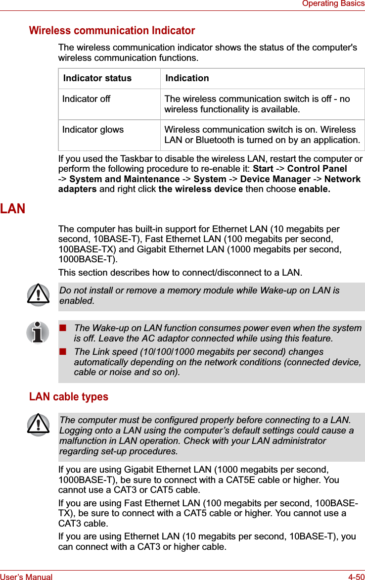 User’s Manual 4-50Operating BasicsWireless communication IndicatorThe wireless communication indicator shows the status of the computer&apos;s wireless communication functions.If you used the Taskbar to disable the wireless LAN, restart the computer or perform the following procedure to re-enable it: Start -&gt; Control Panel-&gt; System and Maintenance -&gt; System -&gt; Device Manager -&gt; Network adapters and right click the wireless device then choose enable.LANThe computer has built-in support for Ethernet LAN (10 megabits per second, 10BASE-T), Fast Ethernet LAN (100 megabits per second, 100BASE-TX) and Gigabit Ethernet LAN (1000 megabits per second, 1000BASE-T).This section describes how to connect/disconnect to a LAN.LAN cable typesIf you are using Gigabit Ethernet LAN (1000 megabits per second, 1000BASE-T), be sure to connect with a CAT5E cable or higher. You cannot use a CAT3 or CAT5 cable.If you are using Fast Ethernet LAN (100 megabits per second, 100BASE-TX), be sure to connect with a CAT5 cable or higher. You cannot use a CAT3 cable.If you are using Ethernet LAN (10 megabits per second, 10BASE-T), you can connect with a CAT3 or higher cable.Indicator status IndicationIndicator off The wireless communication switch is off - no wireless functionality is available.Indicator glows Wireless communication switch is on. Wireless LAN or Bluetooth is turned on by an application.Do not install or remove a memory module while Wake-up on LAN is enabled.■The Wake-up on LAN function consumes power even when the system is off. Leave the AC adaptor connected while using this feature.■The Link speed (10/100/1000 megabits per second) changes automatically depending on the network conditions (connected device, cable or noise and so on).The computer must be configured properly before connecting to a LAN. Logging onto a LAN using the computer’s default settings could cause a malfunction in LAN operation. Check with your LAN administrator regarding set-up procedures.