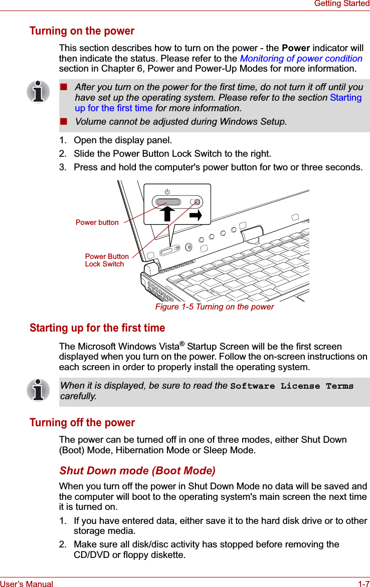 User’s Manual 1-7Getting StartedTurning on the powerThis section describes how to turn on the power - the Power indicator will then indicate the status. Please refer to the Monitoring of power conditionsection in Chapter 6, Power and Power-Up Modes for more information.1. Open the display panel.2. Slide the Power Button Lock Switch to the right.3. Press and hold the computer&apos;s power button for two or three seconds.Figure 1-5 Turning on the powerStarting up for the first timeThe Microsoft Windows Vista® Startup Screen will be the first screen displayed when you turn on the power. Follow the on-screen instructions on each screen in order to properly install the operating system.Turning off the powerThe power can be turned off in one of three modes, either Shut Down (Boot) Mode, Hibernation Mode or Sleep Mode.Shut Down mode (Boot Mode)When you turn off the power in Shut Down Mode no data will be saved and the computer will boot to the operating system&apos;s main screen the next time it is turned on.1. If you have entered data, either save it to the hard disk drive or to other storage media.2. Make sure all disk/disc activity has stopped before removing the CD/DVD or floppy diskette.■After you turn on the power for the first time, do not turn it off until you have set up the operating system. Please refer to the section Starting up for the first time for more information.■Volume cannot be adjusted during Windows Setup.Power buttonPower Button Lock SwitchWhen it is displayed, be sure to read the Software License Termscarefully.