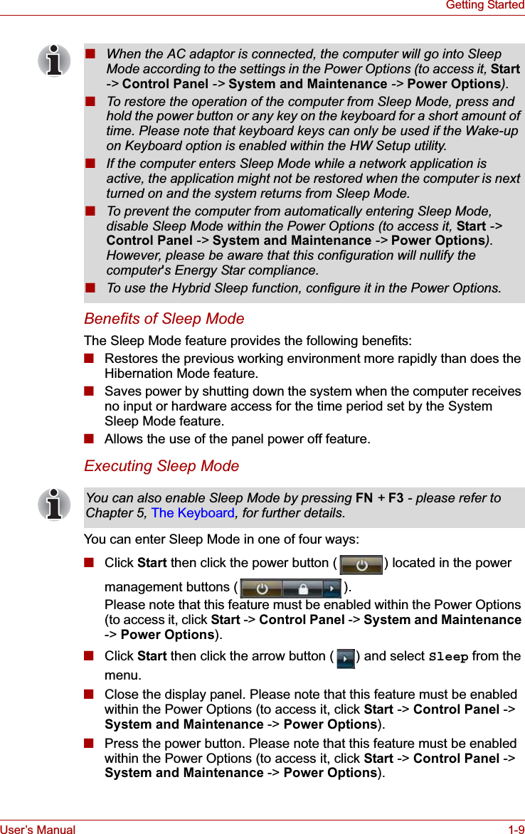 User’s Manual 1-9Getting StartedBenefits of Sleep ModeThe Sleep Mode feature provides the following benefits:■Restores the previous working environment more rapidly than does the Hibernation Mode feature.■Saves power by shutting down the system when the computer receives no input or hardware access for the time period set by the System Sleep Mode feature.■Allows the use of the panel power off feature.Executing Sleep ModeYou can enter Sleep Mode in one of four ways:■Click Start then click the power button ( ) located in the power management buttons ( ).Please note that this feature must be enabled within the Power Options (to access it, click Start -&gt; Control Panel -&gt; System and Maintenance-&gt; Power Options).■Click Start then click the arrow button ( ) and select Sleep from the menu.■Close the display panel. Please note that this feature must be enabled within the Power Options (to access it, click Start -&gt; Control Panel -&gt; System and Maintenance -&gt; Power Options).■Press the power button. Please note that this feature must be enabled within the Power Options (to access it, click Start -&gt; Control Panel -&gt; System and Maintenance -&gt; Power Options).■When the AC adaptor is connected, the computer will go into Sleep Mode according to the settings in the Power Options (to access it, Start-&gt; Control Panel -&gt; System and Maintenance -&gt; Power Options).■To restore the operation of the computer from Sleep Mode, press and hold the power button or any key on the keyboard for a short amount of time. Please note that keyboard keys can only be used if the Wake-up on Keyboard option is enabled within the HW Setup utility.■If the computer enters Sleep Mode while a network application is active, the application might not be restored when the computer is next turned on and the system returns from Sleep Mode.■To prevent the computer from automatically entering Sleep Mode, disable Sleep Mode within the Power Options (to access it, Start -&gt; Control Panel -&gt; System and Maintenance -&gt; Power Options).However, please be aware that this configuration will nullify the computer&apos;s Energy Star compliance.■To use the Hybrid Sleep function, configure it in the Power Options.You can also enable Sleep Mode by pressing FN + F3 - please refer to Chapter 5, The Keyboard, for further details.