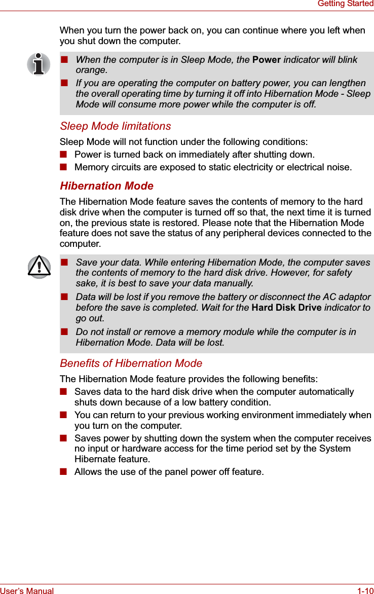 User’s Manual 1-10Getting StartedWhen you turn the power back on, you can continue where you left when you shut down the computer. Sleep Mode limitationsSleep Mode will not function under the following conditions:■Power is turned back on immediately after shutting down.■Memory circuits are exposed to static electricity or electrical noise.Hibernation ModeThe Hibernation Mode feature saves the contents of memory to the hard disk drive when the computer is turned off so that, the next time it is turned on, the previous state is restored. Please note that the Hibernation Mode feature does not save the status of any peripheral devices connected to the computer.Benefits of Hibernation ModeThe Hibernation Mode feature provides the following benefits:■Saves data to the hard disk drive when the computer automatically shuts down because of a low battery condition.■You can return to your previous working environment immediately when you turn on the computer.■Saves power by shutting down the system when the computer receives no input or hardware access for the time period set by the System Hibernate feature.■Allows the use of the panel power off feature.■When the computer is in Sleep Mode, the Power indicator will blink orange.■If you are operating the computer on battery power, you can lengthen the overall operating time by turning it off into Hibernation Mode - Sleep Mode will consume more power while the computer is off.■Save your data. While entering Hibernation Mode, the computer saves the contents of memory to the hard disk drive. However, for safety sake, it is best to save your data manually.■Data will be lost if you remove the battery or disconnect the AC adaptor before the save is completed. Wait for the Hard Disk Drive indicator to go out.■Do not install or remove a memory module while the computer is in Hibernation Mode. Data will be lost.