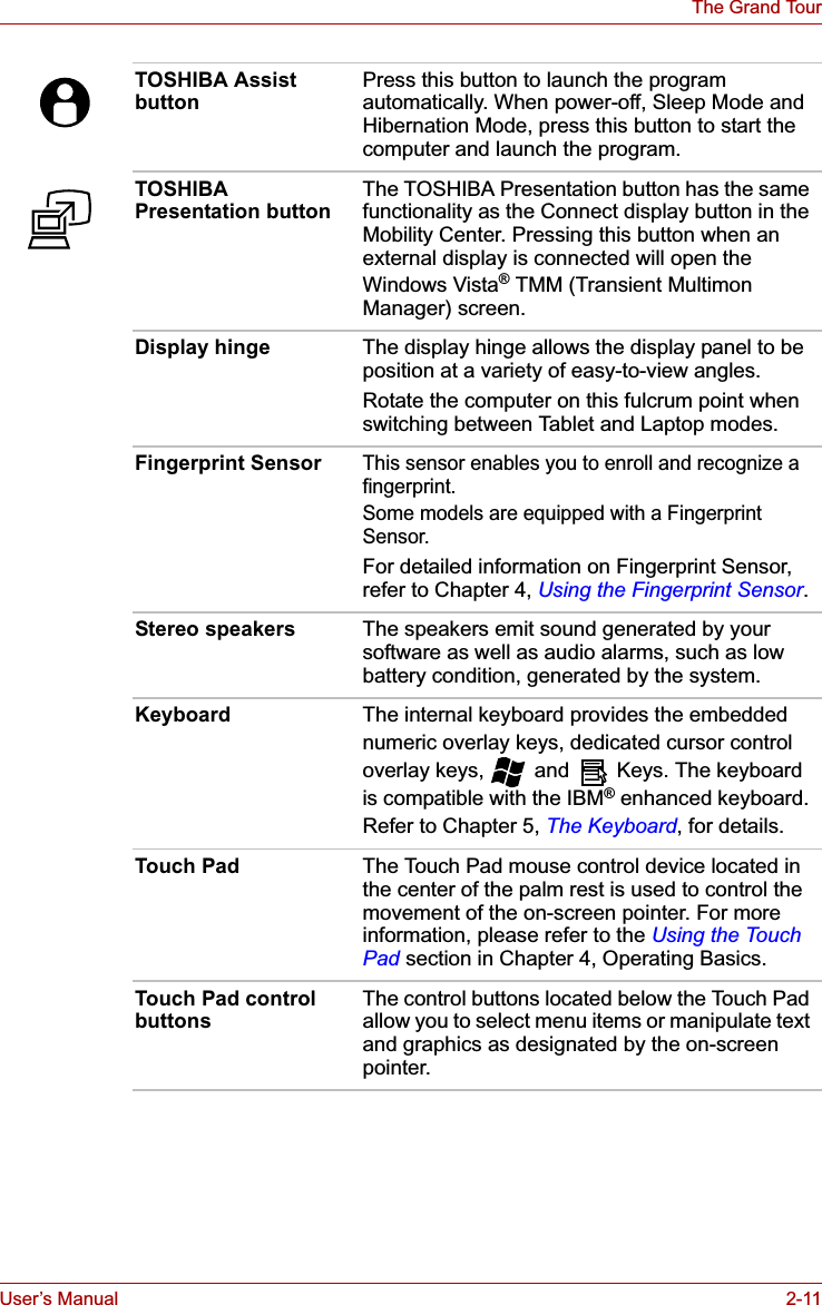 User’s Manual 2-11The Grand TourTOSHIBA Assist button Press this button to launch the program automatically. When power-off, Sleep Mode and Hibernation Mode, press this button to start the computer and launch the program. TOSHIBA Presentation button The TOSHIBA Presentation button has the same functionality as the Connect display button in the Mobility Center. Pressing this button when an external display is connected will open the Windows Vista® TMM (Transient Multimon Manager) screen.Display hinge The display hinge allows the display panel to be position at a variety of easy-to-view angles.Rotate the computer on this fulcrum point when switching between Tablet and Laptop modes.Fingerprint SensorThis sensor enables you to enroll and recognize a fingerprint.Some models are equipped with a Fingerprint Sensor.For detailed information on Fingerprint Sensor, refer to Chapter 4, Using the Fingerprint Sensor.Stereo speakers The speakers emit sound generated by your software as well as audio alarms, such as low battery condition, generated by the system.Keyboard The internal keyboard provides the embedded numeric overlay keys, dedicated cursor control overlay keys,   and   Keys. The keyboard is compatible with the IBM® enhanced keyboard. Refer to Chapter 5, The Keyboard, for details.Touch Pad The Touch Pad mouse control device located in the center of the palm rest is used to control the movement of the on-screen pointer. For more information, please refer to the Using the Touch Pad section in Chapter 4, Operating Basics.Touch Pad control buttons The control buttons located below the Touch Pad allow you to select menu items or manipulate text and graphics as designated by the on-screen pointer.