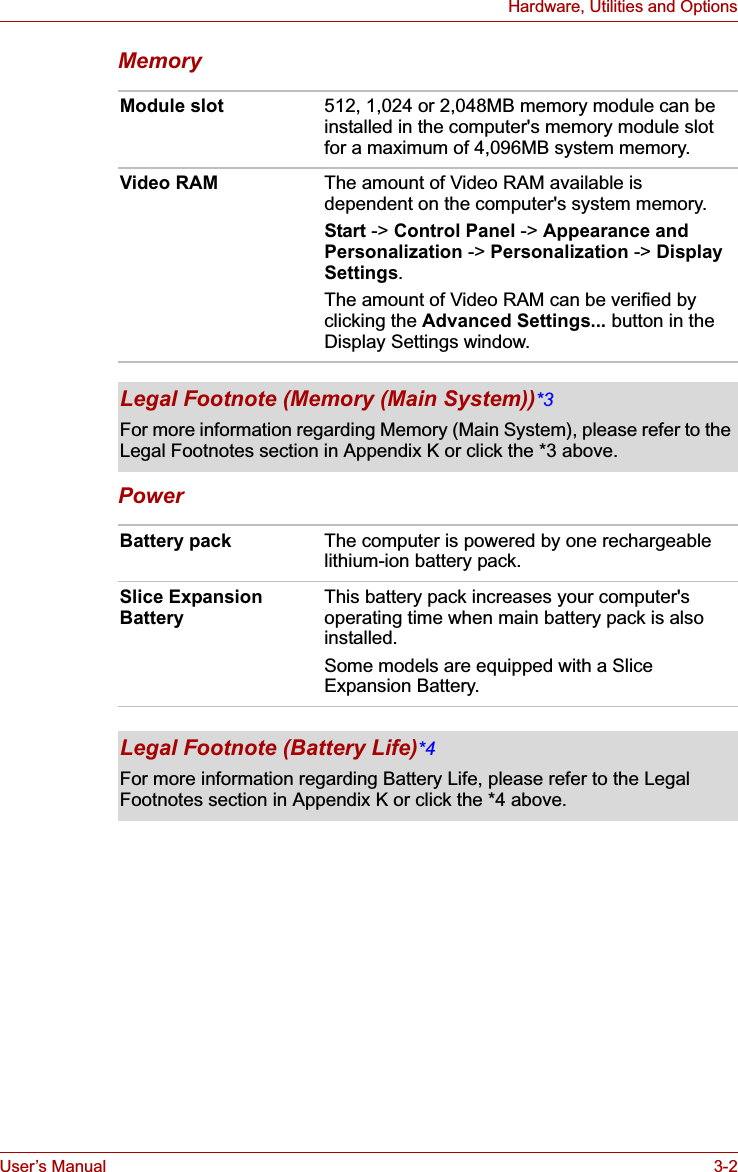 User’s Manual 3-2Hardware, Utilities and OptionsMemoryPowerModule slot 512, 1,024 or 2,048MB memory module can be installed in the computer&apos;s memory module slot for a maximum of 4,096MB system memory.Video RAM The amount of Video RAM available is dependent on the computer&apos;s system memory.Start -&gt; Control Panel -&gt; Appearance and Personalization -&gt; Personalization -&gt; Display Settings.The amount of Video RAM can be verified by clicking the Advanced Settings... button in the Display Settings window.Legal Footnote (Memory (Main System))*3For more information regarding Memory (Main System), please refer to the Legal Footnotes section in Appendix K or click the *3 above.Battery pack The computer is powered by one rechargeable lithium-ion battery pack.Slice Expansion Battery This battery pack increases your computer&apos;s operating time when main battery pack is also installed.Some models are equipped with a Slice Expansion Battery.Legal Footnote (Battery Life)*4For more information regarding Battery Life, please refer to the Legal Footnotes section in Appendix K or click the *4 above.