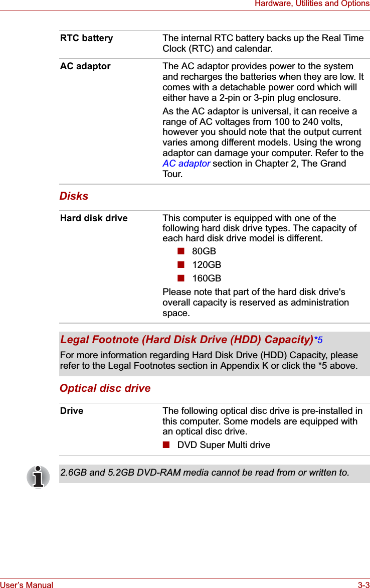 User’s Manual 3-3Hardware, Utilities and OptionsDisksOptical disc driveRTC battery The internal RTC battery backs up the Real Time Clock (RTC) and calendar.AC adaptor The AC adaptor provides power to the system and recharges the batteries when they are low. It comes with a detachable power cord which will either have a 2-pin or 3-pin plug enclosure.As the AC adaptor is universal, it can receive a range of AC voltages from 100 to 240 volts, however you should note that the output current varies among different models. Using the wrong adaptor can damage your computer. Refer to the AC adaptor section in Chapter 2, The Grand Tour.Hard disk drive This computer is equipped with one of the following hard disk drive types. The capacity of each hard disk drive model is different. ■80GB■120GB■160GBPlease note that part of the hard disk drive&apos;s overall capacity is reserved as administration space.Legal Footnote (Hard Disk Drive (HDD) Capacity)*5For more information regarding Hard Disk Drive (HDD) Capacity, please refer to the Legal Footnotes section in Appendix K or click the *5 above.Drive The following optical disc drive is pre-installed in this computer. Some models are equipped with an optical disc drive.■DVD Super Multi drive2.6GB and 5.2GB DVD-RAM media cannot be read from or written to.