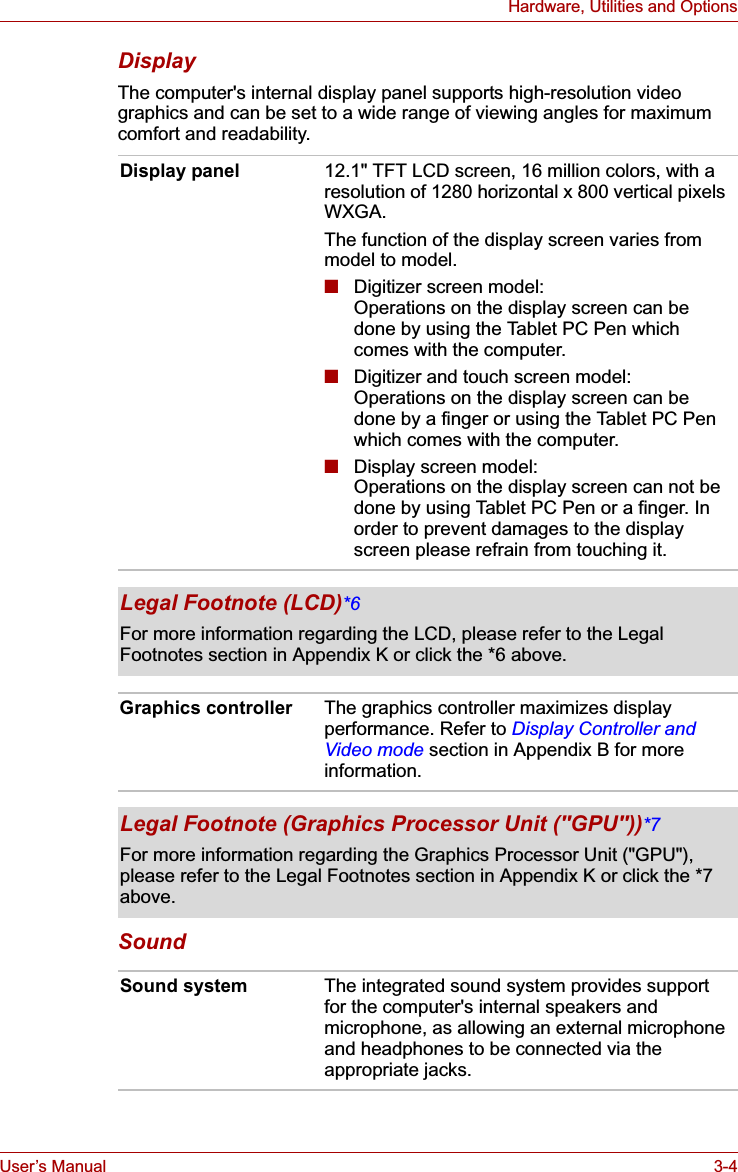 User’s Manual 3-4Hardware, Utilities and OptionsDisplayThe computer&apos;s internal display panel supports high-resolution video graphics and can be set to a wide range of viewing angles for maximum comfort and readability.SoundDisplay panel 12.1&quot; TFT LCD screen, 16 million colors, with a resolution of 1280 horizontal x 800 vertical pixels WXGA.The function of the display screen varies from model to model.■Digitizer screen model:Operations on the display screen can be done by using the Tablet PC Pen which comes with the computer.■Digitizer and touch screen model:Operations on the display screen can be done by a finger or using the Tablet PC Pen which comes with the computer.■Display screen model:Operations on the display screen can not be done by using Tablet PC Pen or a finger. In order to prevent damages to the display screen please refrain from touching it.Legal Footnote (LCD)*6For more information regarding the LCD, please refer to the Legal Footnotes section in Appendix K or click the *6 above.Graphics controller The graphics controller maximizes display performance. Refer to Display Controller and Video mode section in Appendix B for more information.Legal Footnote (Graphics Processor Unit (&quot;GPU&quot;))*7For more information regarding the Graphics Processor Unit (&quot;GPU&quot;), please refer to the Legal Footnotes section in Appendix K or click the *7 above.Sound system The integrated sound system provides support for the computer&apos;s internal speakers and microphone, as allowing an external microphone and headphones to be connected via the appropriate jacks.