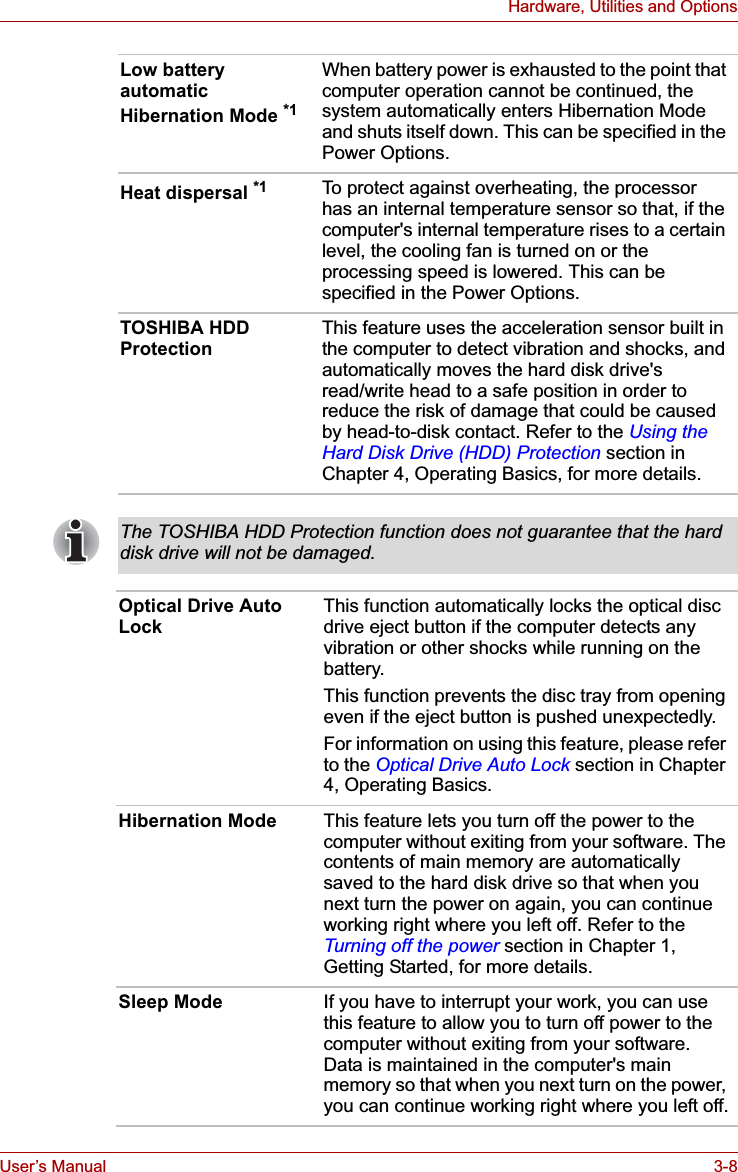 User’s Manual 3-8Hardware, Utilities and OptionsLow battery automatic Hibernation Mode *1When battery power is exhausted to the point that computer operation cannot be continued, the system automatically enters Hibernation Mode and shuts itself down. This can be specified in the Power Options. Heat dispersal *1 To protect against overheating, the processor has an internal temperature sensor so that, if the computer&apos;s internal temperature rises to a certain level, the cooling fan is turned on or the processing speed is lowered. This can be specified in the Power Options.TOSHIBA HDD Protection This feature uses the acceleration sensor built in the computer to detect vibration and shocks, and automatically moves the hard disk drive&apos;s read/write head to a safe position in order to reduce the risk of damage that could be caused by head-to-disk contact. Refer to the Using the Hard Disk Drive (HDD) Protection section in Chapter 4, Operating Basics, for more details.The TOSHIBA HDD Protection function does not guarantee that the hard disk drive will not be damaged.Optical Drive Auto Lock This function automatically locks the optical disc drive eject button if the computer detects any vibration or other shocks while running on the battery.This function prevents the disc tray from opening even if the eject button is pushed unexpectedly.For information on using this feature, please refer to the Optical Drive Auto Lock section in Chapter 4, Operating Basics.Hibernation Mode This feature lets you turn off the power to the computer without exiting from your software. The contents of main memory are automatically saved to the hard disk drive so that when you next turn the power on again, you can continue working right where you left off. Refer to the Turning off the power section in Chapter 1, Getting Started, for more details.Sleep Mode If you have to interrupt your work, you can use this feature to allow you to turn off power to the computer without exiting from your software. Data is maintained in the computer&apos;s main memory so that when you next turn on the power, you can continue working right where you left off.