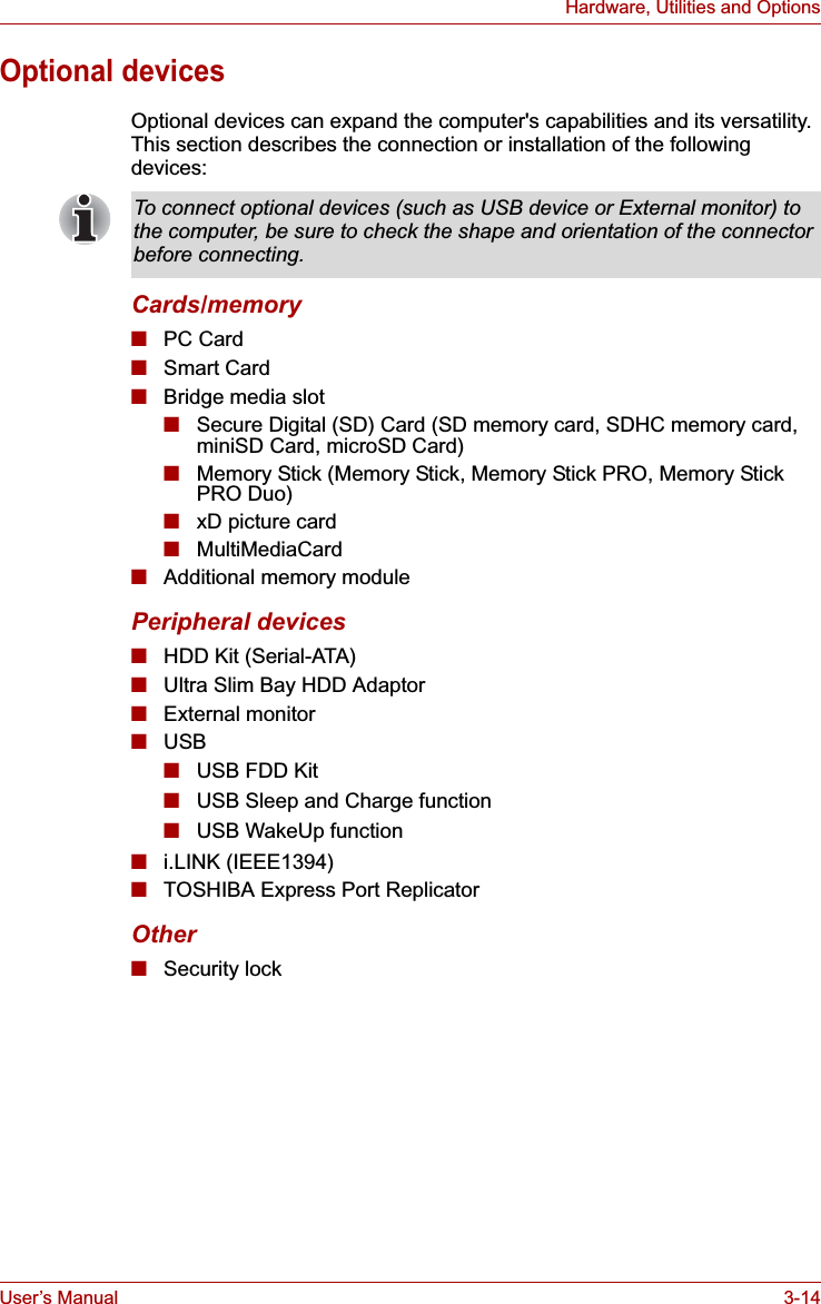 User’s Manual 3-14Hardware, Utilities and OptionsOptional devicesOptional devices can expand the computer&apos;s capabilities and its versatility. This section describes the connection or installation of the following devices:Cards/memory■PC Card■Smart Card■Bridge media slot■Secure Digital (SD) Card (SD memory card, SDHC memory card, miniSD Card, microSD Card) ■Memory Stick (Memory Stick, Memory Stick PRO, Memory Stick PRO Duo)■xD picture card■MultiMediaCard■Additional memory modulePeripheral devices■HDD Kit (Serial-ATA)■Ultra Slim Bay HDD Adaptor■External monitor■USB■USB FDD Kit■USB Sleep and Charge function■USB WakeUp function■i.LINK (IEEE1394)■TOSHIBA Express Port ReplicatorOther■Security lockTo connect optional devices (such as USB device or External monitor) to the computer, be sure to check the shape and orientation of the connector before connecting.