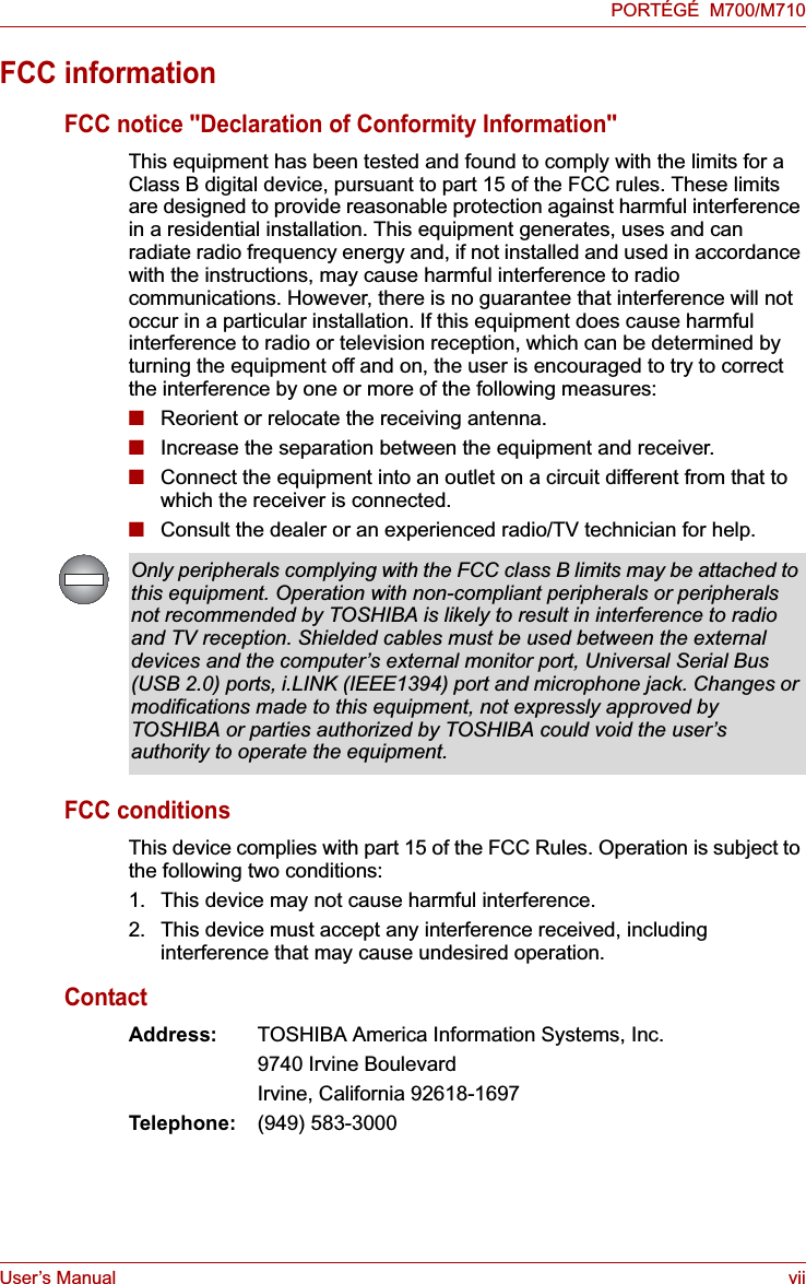 User’s Manual viiPORTÉGÉ  M700/M710FCC informationFCC notice &quot;Declaration of Conformity Information&quot;This equipment has been tested and found to comply with the limits for a Class B digital device, pursuant to part 15 of the FCC rules. These limits are designed to provide reasonable protection against harmful interference in a residential installation. This equipment generates, uses and can radiate radio frequency energy and, if not installed and used in accordance with the instructions, may cause harmful interference to radio communications. However, there is no guarantee that interference will not occur in a particular installation. If this equipment does cause harmful interference to radio or television reception, which can be determined by turning the equipment off and on, the user is encouraged to try to correct the interference by one or more of the following measures:■Reorient or relocate the receiving antenna.■Increase the separation between the equipment and receiver.■Connect the equipment into an outlet on a circuit different from that to which the receiver is connected.■Consult the dealer or an experienced radio/TV technician for help.FCC conditionsThis device complies with part 15 of the FCC Rules. Operation is subject to the following two conditions:1. This device may not cause harmful interference.2. This device must accept any interference received, including interference that may cause undesired operation.ContactAddress: TOSHIBA America Information Systems, Inc.9740 Irvine BoulevardIrvine, California 92618-1697Telephone: (949) 583-3000Only peripherals complying with the FCC class B limits may be attached to this equipment. Operation with non-compliant peripherals or peripherals not recommended by TOSHIBA is likely to result in interference to radio and TV reception. Shielded cables must be used between the external devices and the computer’s external monitor port, Universal Serial Bus (USB 2.0) ports, i.LINK (IEEE1394) port and microphone jack. Changes or modifications made to this equipment, not expressly approved by TOSHIBA or parties authorized by TOSHIBA could void the user’s authority to operate the equipment.