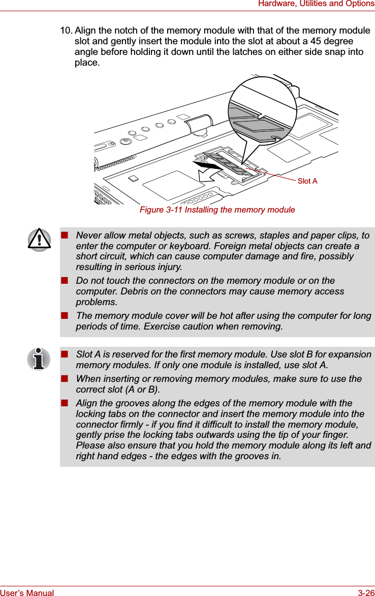 User’s Manual 3-26Hardware, Utilities and Options10. Align the notch of the memory module with that of the memory module slot and gently insert the module into the slot at about a 45 degree angle before holding it down until the latches on either side snap into place.Figure 3-11 Installing the memory moduleSlot A■Never allow metal objects, such as screws, staples and paper clips, to enter the computer or keyboard. Foreign metal objects can create a short circuit, which can cause computer damage and fire, possibly resulting in serious injury.■Do not touch the connectors on the memory module or on the computer. Debris on the connectors may cause memory access problems.■The memory module cover will be hot after using the computer for long periods of time. Exercise caution when removing.■Slot A is reserved for the first memory module. Use slot B for expansion memory modules. If only one module is installed, use slot A.■When inserting or removing memory modules, make sure to use the correct slot (A or B).■Align the grooves along the edges of the memory module with the locking tabs on the connector and insert the memory module into the connector firmly - if you find it difficult to install the memory module, gently prise the locking tabs outwards using the tip of your finger. Please also ensure that you hold the memory module along its left and right hand edges - the edges with the grooves in.