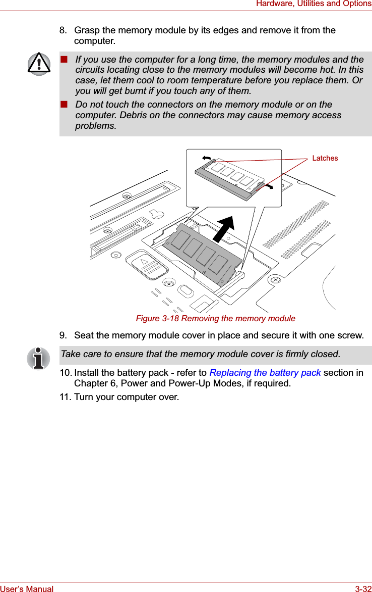 User’s Manual 3-32Hardware, Utilities and Options8. Grasp the memory module by its edges and remove it from the computer.Figure 3-18 Removing the memory module9. Seat the memory module cover in place and secure it with one screw.10. Install the battery pack - refer to Replacing the battery pack section in Chapter 6, Power and Power-Up Modes, if required.11. Turn your computer over.■If you use the computer for a long time, the memory modules and the circuits locating close to the memory modules will become hot. In this case, let them cool to room temperature before you replace them. Or you will get burnt if you touch any of them.■Do not touch the connectors on the memory module or on the computer. Debris on the connectors may cause memory access problems.LatchesTake care to ensure that the memory module cover is firmly closed.