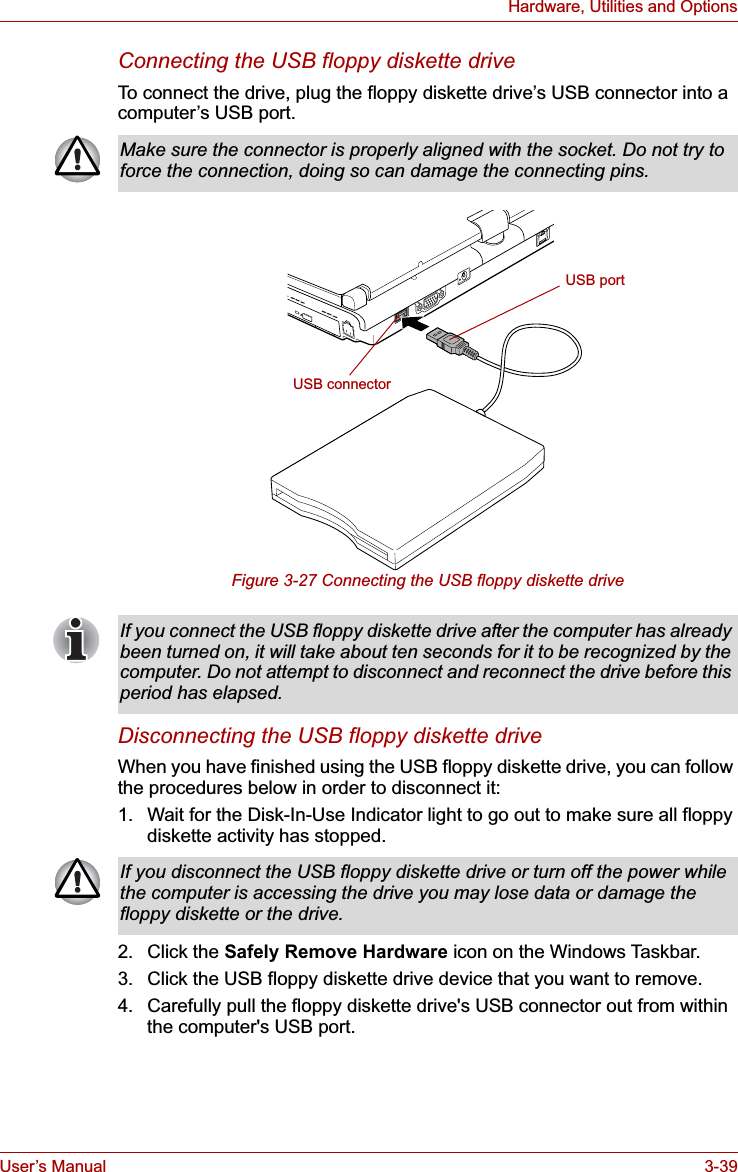 User’s Manual 3-39Hardware, Utilities and OptionsConnecting the USB floppy diskette driveTo connect the drive, plug the floppy diskette drive’s USB connector into a computer’s USB port. Figure 3-27 Connecting the USB floppy diskette driveDisconnecting the USB floppy diskette driveWhen you have finished using the USB floppy diskette drive, you can follow the procedures below in order to disconnect it:1. Wait for the Disk-In-Use Indicator light to go out to make sure all floppy diskette activity has stopped. 2. Click the Safely Remove Hardware icon on the Windows Taskbar.3. Click the USB floppy diskette drive device that you want to remove.4. Carefully pull the floppy diskette drive&apos;s USB connector out from within the computer&apos;s USB port.Make sure the connector is properly aligned with the socket. Do not try to force the connection, doing so can damage the connecting pins.USB connectorUSB portIf you connect the USB floppy diskette drive after the computer has already been turned on, it will take about ten seconds for it to be recognized by the computer. Do not attempt to disconnect and reconnect the drive before this period has elapsed.If you disconnect the USB floppy diskette drive or turn off the power while the computer is accessing the drive you may lose data or damage the floppy diskette or the drive.