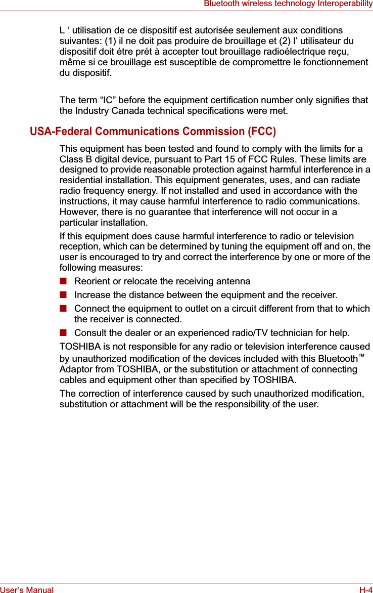 User’s Manual H-4Bluetooth wireless technology InteroperabilityL ‘ utilisation de ce dispositif est autorisée seulement aux conditions suivantes: (1) il ne doit pas produire de brouillage et (2) l’ utilisateur du dispositif doit étre prét à accepter tout brouillage radioélectrique reçu, même si ce brouillage est susceptible de compromettre le fonctionnement du dispositif.The term “IC” before the equipment certification number only signifies that the Industry Canada technical specifications were met.USA-Federal Communications Commission (FCC)This equipment has been tested and found to comply with the limits for a Class B digital device, pursuant to Part 15 of FCC Rules. These limits are designed to provide reasonable protection against harmful interference in a residential installation. This equipment generates, uses, and can radiate radio frequency energy. If not installed and used in accordance with the instructions, it may cause harmful interference to radio communications. However, there is no guarantee that interference will not occur in a particular installation.If this equipment does cause harmful interference to radio or television reception, which can be determined by tuning the equipment off and on, the user is encouraged to try and correct the interference by one or more of the following measures:■Reorient or relocate the receiving antenna■Increase the distance between the equipment and the receiver.■Connect the equipment to outlet on a circuit different from that to which the receiver is connected.■Consult the dealer or an experienced radio/TV technician for help.TOSHIBA is not responsible for any radio or television interference caused by unauthorized modification of the devices included with this Bluetooth™Adaptor from TOSHIBA, or the substitution or attachment of connecting cables and equipment other than specified by TOSHIBA.The correction of interference caused by such unauthorized modification, substitution or attachment will be the responsibility of the user.