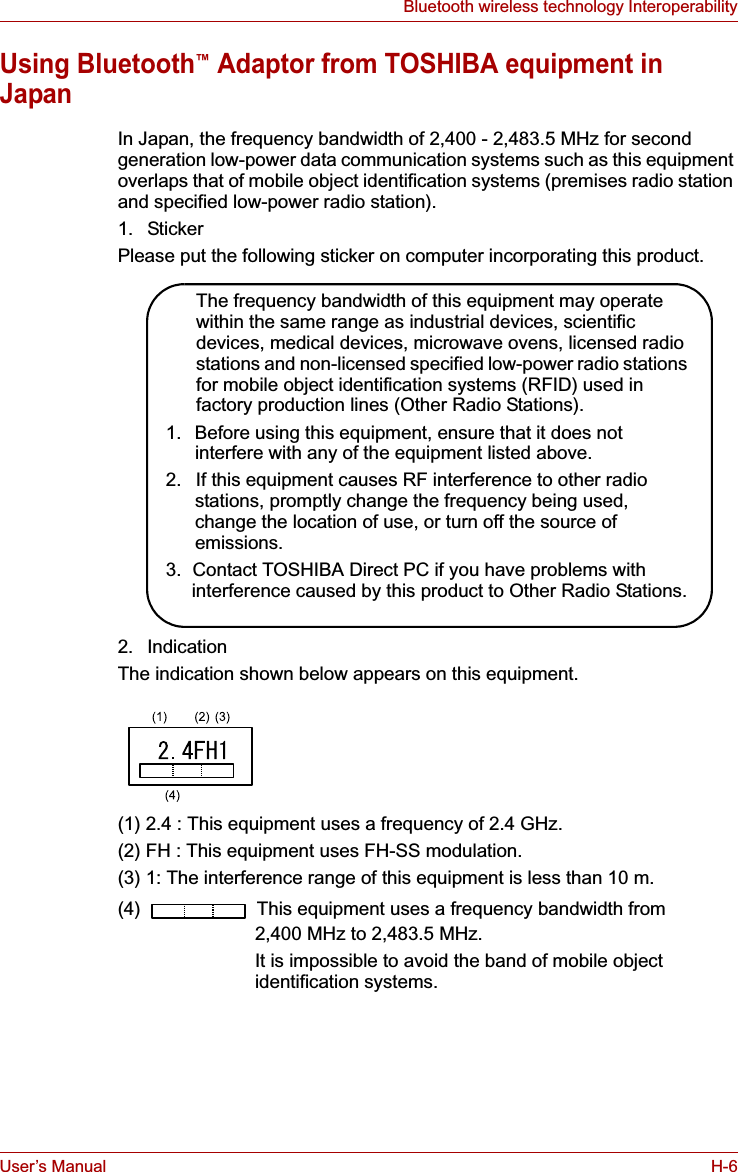 User’s Manual H-6Bluetooth wireless technology InteroperabilityUsing Bluetooth™ Adaptor from TOSHIBA equipment in JapanIn Japan, the frequency bandwidth of 2,400 - 2,483.5 MHz for second generation low-power data communication systems such as this equipment overlaps that of mobile object identification systems (premises radio station and specified low-power radio station).1. StickerPlease put the following sticker on computer incorporating this product.2. IndicationThe indication shown below appears on this equipment.(1) 2.4 : This equipment uses a frequency of 2.4 GHz.(2) FH : This equipment uses FH-SS modulation.(3) 1: The interference range of this equipment is less than 10 m.(4)   This equipment uses a frequency bandwidth from2,400 MHz to 2,483.5 MHz. It is impossible to avoid the band of mobile object identification systems.The frequency bandwidth of this equipment may operate within the same range as industrial devices, scientific devices, medical devices, microwave ovens, licensed radio stations and non-licensed specified low-power radio stations for mobile object identification systems (RFID) used in factory production lines (Other Radio Stations).1.  Before using this equipment, ensure that it does not interfere with any of the equipment listed above.2.  If this equipment causes RF interference to other radio stations, promptly change the frequency being used, change the location of use, or turn off the source of emissions.3.  Contact TOSHIBA Direct PC if you have problems with interference caused by this product to Other Radio Stations.