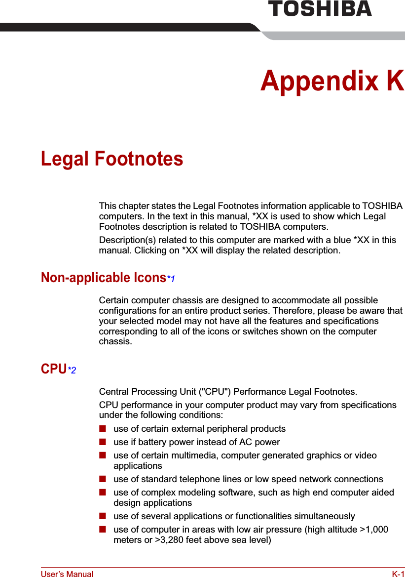 User’s Manual K-1Appendix KLegal FootnotesThis chapter states the Legal Footnotes information applicable to TOSHIBA computers. In the text in this manual, *XX is used to show which Legal Footnotes description is related to TOSHIBA computers.Description(s) related to this computer are marked with a blue *XX in this manual. Clicking on *XX will display the related description.Non-applicable Icons*1Certain computer chassis are designed to accommodate all possible configurations for an entire product series. Therefore, please be aware that your selected model may not have all the features and specifications corresponding to all of the icons or switches shown on the computer chassis.CPU*2Central Processing Unit (&quot;CPU&quot;) Performance Legal Footnotes.CPU performance in your computer product may vary from specifications under the following conditions:■use of certain external peripheral products■use if battery power instead of AC power ■use of certain multimedia, computer generated graphics or video       applications■use of standard telephone lines or low speed network connections■use of complex modeling software, such as high end computer aided design applications■use of several applications or functionalities simultaneously■use of computer in areas with low air pressure (high altitude &gt;1,000 meters or &gt;3,280 feet above sea level) 