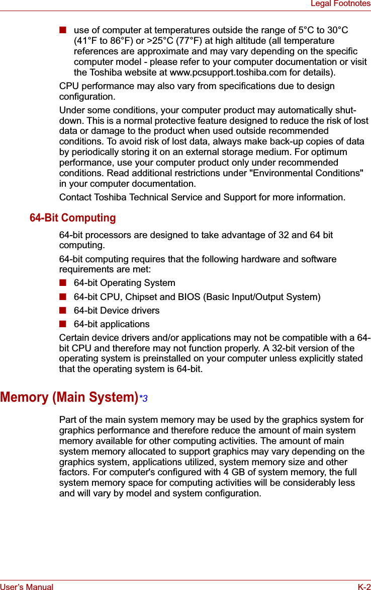 User’s Manual K-2Legal Footnotes■use of computer at temperatures outside the range of 5°C to 30°C (41°F to 86°F) or &gt;25°C (77°F) at high altitude (all temperature references are approximate and may vary depending on the specific computer model - please refer to your computer documentation or visit the Toshiba website at www.pcsupport.toshiba.com for details).CPU performance may also vary from specifications due to design configuration.Under some conditions, your computer product may automatically shut-down. This is a normal protective feature designed to reduce the risk of lost data or damage to the product when used outside recommended conditions. To avoid risk of lost data, always make back-up copies of data by periodically storing it on an external storage medium. For optimum performance, use your computer product only under recommended conditions. Read additional restrictions under &quot;Environmental Conditions&quot; in your computer documentation.Contact Toshiba Technical Service and Support for more information.64-Bit Computing64-bit processors are designed to take advantage of 32 and 64 bit computing.64-bit computing requires that the following hardware and software requirements are met:■64-bit Operating System■64-bit CPU, Chipset and BIOS (Basic Input/Output System)■64-bit Device drivers■64-bit applicationsCertain device drivers and/or applications may not be compatible with a 64-bit CPU and therefore may not function properly. A 32-bit version of the operating system is preinstalled on your computer unless explicitly stated that the operating system is 64-bit.Memory (Main System)*3Part of the main system memory may be used by the graphics system for graphics performance and therefore reduce the amount of main system memory available for other computing activities. The amount of main system memory allocated to support graphics may vary depending on the graphics system, applications utilized, system memory size and other factors. For computer&apos;s configured with 4 GB of system memory, the full system memory space for computing activities will be considerably less and will vary by model and system configuration.