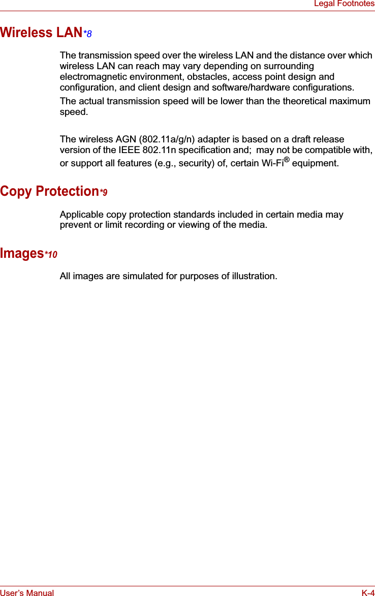 User’s Manual K-4Legal FootnotesWireless LAN*8The transmission speed over the wireless LAN and the distance over which wireless LAN can reach may vary depending on surrounding electromagnetic environment, obstacles, access point design and configuration, and client design and software/hardware configurations.The actual transmission speed will be lower than the theoretical maximum speed.The wireless AGN (802.11a/g/n) adapter is based on a draft release version of the IEEE 802.11n specification and;  may not be compatible with, or support all features (e.g., security) of, certain Wi-Fi® equipment.Copy Protection*9Applicable copy protection standards included in certain media may prevent or limit recording or viewing of the media.Images*10All images are simulated for purposes of illustration.