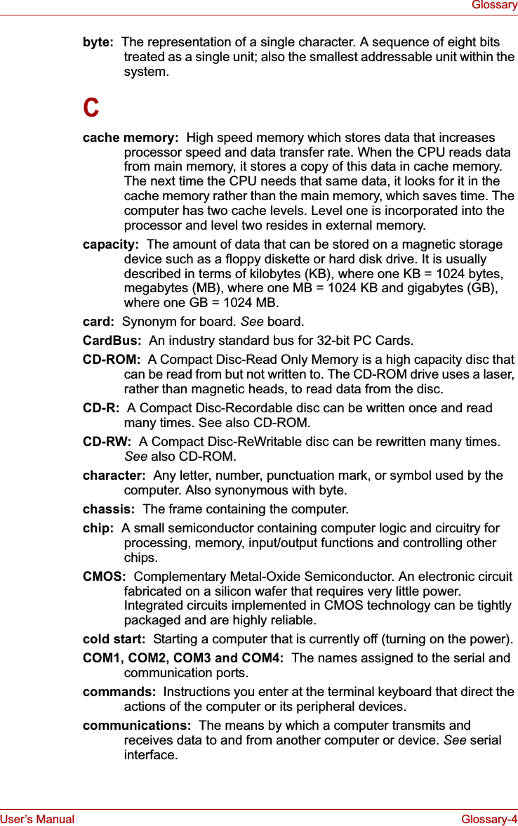 User’s Manual Glossary-4Glossarybyte:  The representation of a single character. A sequence of eight bits treated as a single unit; also the smallest addressable unit within the system.Ccache memory:  High speed memory which stores data that increases processor speed and data transfer rate. When the CPU reads data from main memory, it stores a copy of this data in cache memory. The next time the CPU needs that same data, it looks for it in the cache memory rather than the main memory, which saves time. The computer has two cache levels. Level one is incorporated into the processor and level two resides in external memory.capacity:  The amount of data that can be stored on a magnetic storage device such as a floppy diskette or hard disk drive. It is usually described in terms of kilobytes (KB), where one KB = 1024 bytes, megabytes (MB), where one MB = 1024 KB and gigabytes (GB), where one GB = 1024 MB.card:  Synonym for board. See board.CardBus:  An industry standard bus for 32-bit PC Cards.CD-ROM:  A Compact Disc-Read Only Memory is a high capacity disc that can be read from but not written to. The CD-ROM drive uses a laser, rather than magnetic heads, to read data from the disc.CD-R:  A Compact Disc-Recordable disc can be written once and read many times. See also CD-ROM.CD-RW:  A Compact Disc-ReWritable disc can be rewritten many times. See also CD-ROM.character:  Any letter, number, punctuation mark, or symbol used by the computer. Also synonymous with byte.chassis:  The frame containing the computer.chip:  A small semiconductor containing computer logic and circuitry for processing, memory, input/output functions and controlling other chips.CMOS: Complementary Metal-Oxide Semiconductor. An electronic circuit fabricated on a silicon wafer that requires very little power. Integrated circuits implemented in CMOS technology can be tightly packaged and are highly reliable.cold start:  Starting a computer that is currently off (turning on the power).COM1, COM2, COM3 and COM4:  The names assigned to the serial and communication ports.commands:  Instructions you enter at the terminal keyboard that direct the actions of the computer or its peripheral devices.communications:  The means by which a computer transmits and receives data to and from another computer or device. See serial interface.