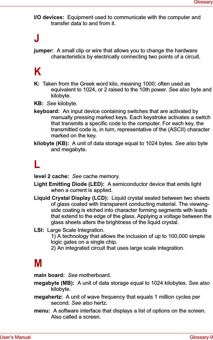 User’s Manual Glossary-9GlossaryI/O devices:  Equipment used to communicate with the computer and transfer data to and from it.Jjumper:  A small clip or wire that allows you to change the hardware characteristics by electrically connecting two points of a circuit.KK:  Taken from the Greek word kilo, meaning 1000; often used as equivalent to 1024, or 2 raised to the 10th power. See also byte and kilobyte.KB: See kilobyte.keyboard:  An input device containing switches that are activated by manually pressing marked keys. Each keystroke activates a switch that transmits a specific code to the computer. For each key, the transmitted code is, in turn, representative of the (ASCII) character marked on the key.kilobyte (KB):  A unit of data storage equal to 1024 bytes. See also byte and megabyte.Llevel 2 cache:  See cache memory.Light Emitting Diode (LED):  A semiconductor device that emits light when a current is applied.Liquid Crystal Display (LCD):  Liquid crystal sealed between two sheets of glass coated with transparent conducting material. The viewing-side coating is etched into character forming segments with leads that extend to the edge of the glass. Applying a voltage between the glass sheets alters the brightness of the liquid crystal.LSI:  Large Scale Integration.   1) A technology that allows the inclusion of up to 100,000 simple logic gates on a single chip. 2) An integrated circuit that uses large scale integration.Mmain board: See motherboard.megabyte (MB):  A unit of data storage equal to 1024 kilobytes. See alsokilobyte.megahertz:  A unit of wave frequency that equals 1 million cycles per second. See also hertz.menu:  A software interface that displays a list of options on the screen. Also called a screen.