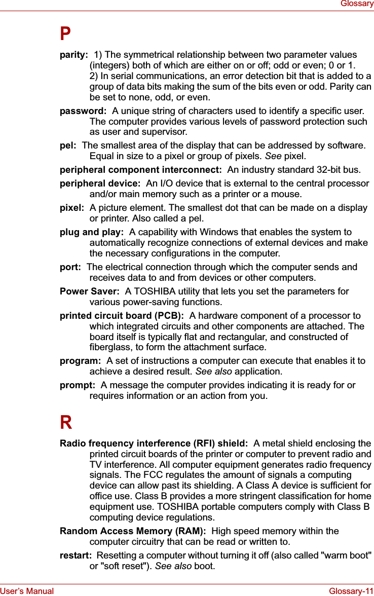 User’s Manual Glossary-11GlossaryPparity:  1) The symmetrical relationship between two parameter values (integers) both of which are either on or off; odd or even; 0 or 1. 2) In serial communications, an error detection bit that is added to a group of data bits making the sum of the bits even or odd. Parity can be set to none, odd, or even.password:  A unique string of characters used to identify a specific user. The computer provides various levels of password protection such as user and supervisor.pel:  The smallest area of the display that can be addressed by software. Equal in size to a pixel or group of pixels. See pixel.peripheral component interconnect:  An industry standard 32-bit bus.peripheral device:  An I/O device that is external to the central processor and/or main memory such as a printer or a mouse.pixel:  A picture element. The smallest dot that can be made on a display or printer. Also called a pel.plug and play:  A capability with Windows that enables the system to automatically recognize connections of external devices and make the necessary configurations in the computer.port:  The electrical connection through which the computer sends and receives data to and from devices or other computers.Power Saver: A TOSHIBA utility that lets you set the parameters for various power-saving functions.printed circuit board (PCB): A hardware component of a processor to which integrated circuits and other components are attached. The board itself is typically flat and rectangular, and constructed of fiberglass, to form the attachment surface.program:  A set of instructions a computer can execute that enables it to achieve a desired result. See also application.prompt:  A message the computer provides indicating it is ready for or requires information or an action from you.RRadio frequency interference (RFI) shield:  A metal shield enclosing the printed circuit boards of the printer or computer to prevent radio and TV interference. All computer equipment generates radio frequency signals. The FCC regulates the amount of signals a computing device can allow past its shielding. A Class A device is sufficient for office use. Class B provides a more stringent classification for home equipment use. TOSHIBA portable computers comply with Class B computing device regulations.Random Access Memory (RAM):  High speed memory within the computer circuitry that can be read or written to.restart:  Resetting a computer without turning it off (also called &quot;warm boot&quot; or &quot;soft reset&quot;). See also boot.