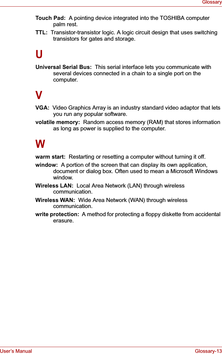 User’s Manual Glossary-13GlossaryTouch Pad:  A pointing device integrated into the TOSHIBA computer palm rest.TTL:  Transistor-transistor logic. A logic circuit design that uses switching transistors for gates and storage.UUniversal Serial Bus:  This serial interface lets you communicate with several devices connected in a chain to a single port on the computer.VVGA:  Video Graphics Array is an industry standard video adaptor that lets you run any popular software.volatile memory:  Random access memory (RAM) that stores information as long as power is supplied to the computer.Wwarm start:  Restarting or resetting a computer without turning it off.window:  A portion of the screen that can display its own application, document or dialog box. Often used to mean a Microsoft Windows window.Wireless LAN:  Local Area Network (LAN) through wireless communication.Wireless WAN:  Wide Area Network (WAN) through wireless communication.write protection:  A method for protecting a floppy diskette from accidental erasure.