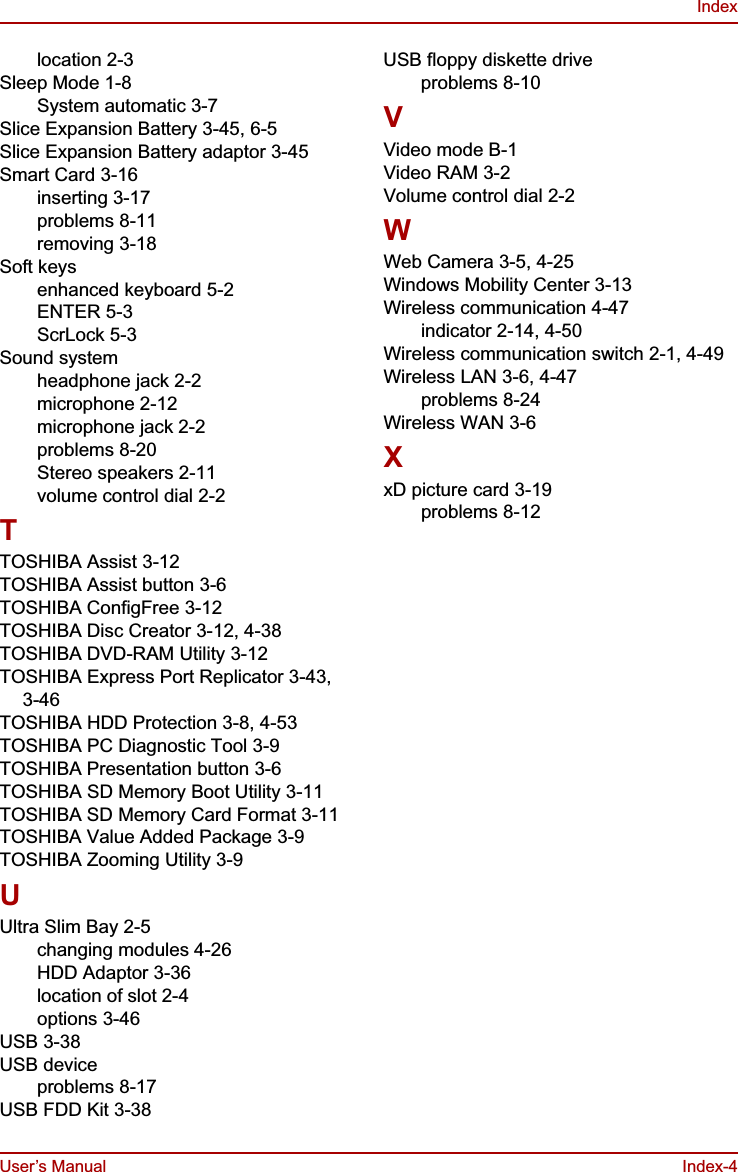 User’s Manual Index-4Indexlocation 2-3Sleep Mode 1-8System automatic 3-7Slice Expansion Battery 3-45, 6-5Slice Expansion Battery adaptor 3-45Smart Card 3-16inserting 3-17problems 8-11removing 3-18Soft keysenhanced keyboard 5-2ENTER 5-3ScrLock 5-3Sound systemheadphone jack 2-2microphone 2-12microphone jack 2-2problems 8-20Stereo speakers 2-11volume control dial 2-2TTOSHIBA Assist 3-12TOSHIBA Assist button 3-6TOSHIBA ConfigFree 3-12TOSHIBA Disc Creator 3-12, 4-38TOSHIBA DVD-RAM Utility 3-12TOSHIBA Express Port Replicator 3-43, 3-46TOSHIBA HDD Protection 3-8, 4-53TOSHIBA PC Diagnostic Tool 3-9TOSHIBA Presentation button 3-6TOSHIBA SD Memory Boot Utility 3-11TOSHIBA SD Memory Card Format 3-11TOSHIBA Value Added Package 3-9TOSHIBA Zooming Utility 3-9UUltra Slim Bay 2-5changing modules 4-26HDD Adaptor 3-36location of slot 2-4options 3-46USB 3-38USB deviceproblems 8-17USB FDD Kit 3-38USB floppy diskette driveproblems 8-10VVideo mode B-1Video RAM 3-2Volume control dial 2-2WWeb Camera 3-5, 4-25Windows Mobility Center 3-13Wireless communication 4-47indicator 2-14, 4-50Wireless communication switch 2-1, 4-49Wireless LAN 3-6, 4-47problems 8-24Wireless WAN 3-6XxD picture card 3-19problems 8-12