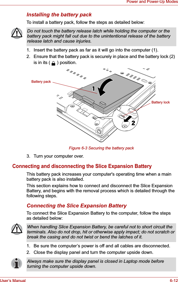 User’s Manual 6-12Power and Power-Up ModesInstalling the battery packTo install a battery pack, follow the steps as detailed below:1. Insert the battery pack as far as it will go into the computer (1).2. Ensure that the battery pack is securely in place and the battery lock (2) is in its ( ) position.Figure 6-3 Securing the battery pack3. Turn your computer over.Connecting and disconnecting the Slice Expansion BatteryThis battery pack increases your computer&apos;s operating time when a main battery pack is also installed.This section explains how to connect and disconnect the Slice Expansion Battery, and begins with the removal process which is detailed through the following steps.Connecting the Slice Expansion BatteryTo connect the Slice Expansion Battery to the computer, follow the steps as detailed below:1. Be sure the computer’s power is off and all cables are disconnected.2. Close the display panel and turn the computer upside down.Do not touch the battery release latch while holding the computer or the battery pack might fall out due to the unintentional release of the battery release latch and cause injuries.Battery lockBattery packWhen handling Slice Expansion Battery, be careful not to short circuit the terminals. Also do not drop, hit or otherwise apply impact; do not scratch or break the casing and do not twist or bend the latches of it.Always make sure the display panel is closed in Laptop mode before turning the computer upside down.