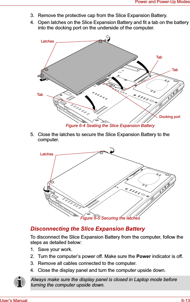 User’s Manual 6-13Power and Power-Up Modes3. Remove the protective cap from the Slice Expansion Battery.4. Open latches on the Slice Expansion Battery and fit a tab on the battery into the docking port on the underside of the computer.Figure 6-4 Seating the Slice Expansion Battery5. Close the latches to secure the Slice Expansion Battery to the computer.Figure 6-5 Securing the latchesDisconnecting the Slice Expansion BatteryTo disconnect the Slice Expansion Battery from the computer, follow the steps as detailed below:1. Save your work.2. Turn the computer’s power off. Make sure the Power indicator is off.3. Remove all cables connected to the computer.4. Close the display panel and turn the computer upside down.TabTabTabLatchesDocking portLatchesAlways make sure the display panel is closed in Laptop mode before turning the computer upside down.