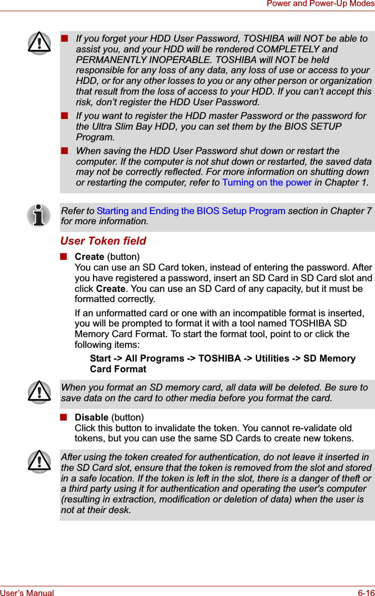 User’s Manual 6-16Power and Power-Up ModesUser Token field■Create (button)You can use an SD Card token, instead of entering the password. After you have registered a password, insert an SD Card in SD Card slot and click Create. You can use an SD Card of any capacity, but it must be formatted correctly.If an unformatted card or one with an incompatible format is inserted, you will be prompted to format it with a tool named TOSHIBA SD Memory Card Format. To start the format tool, point to or click the following items:Start -&gt; All Programs -&gt; TOSHIBA -&gt; Utilities -&gt; SD Memory Card Format■Disable (button)Click this button to invalidate the token. You cannot re-validate old tokens, but you can use the same SD Cards to create new tokens.■If you forget your HDD User Password, TOSHIBA will NOT be able to assist you, and your HDD will be rendered COMPLETELY and PERMANENTLY INOPERABLE. TOSHIBA will NOT be held responsible for any loss of any data, any loss of use or access to your HDD, or for any other losses to you or any other person or organization that result from the loss of access to your HDD. If you can’t accept this risk, don’t register the HDD User Password.■If you want to register the HDD master Password or the password for the Ultra Slim Bay HDD, you can set them by the BIOS SETUP Program.■When saving the HDD User Password shut down or restart the computer. If the computer is not shut down or restarted, the saved data may not be correctly reflected. For more information on shutting down or restarting the computer, refer to Turning on the power in Chapter 1. Refer to Starting and Ending the BIOS Setup Program section in Chapter 7 for more information.When you format an SD memory card, all data will be deleted. Be sure to save data on the card to other media before you format the card.After using the token created for authentication, do not leave it inserted in the SD Card slot, ensure that the token is removed from the slot and stored in a safe location. If the token is left in the slot, there is a danger of theft or a third party using it for authentication and operating the user&apos;s computer (resulting in extraction, modification or deletion of data) when the user is not at their desk.