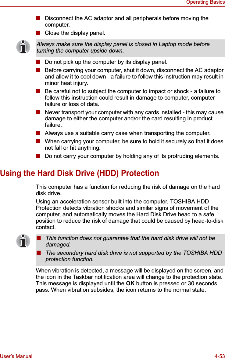 User’s Manual 4-53Operating Basics■Disconnect the AC adaptor and all peripherals before moving the computer.■Close the display panel.■Do not pick up the computer by its display panel.■Before carrying your computer, shut it down, disconnect the AC adaptor and allow it to cool down - a failure to follow this instruction may result in minor heat injury.■Be careful not to subject the computer to impact or shock - a failure to follow this instruction could result in damage to computer, computer failure or loss of data.■Never transport your computer with any cards installed - this may cause damage to either the computer and/or the card resulting in product failure.■Always use a suitable carry case when transporting the computer.■When carrying your computer, be sure to hold it securely so that it does not fall or hit anything.■Do not carry your computer by holding any of its protruding elements.Using the Hard Disk Drive (HDD) ProtectionThis computer has a function for reducing the risk of damage on the hard disk drive.Using an acceleration sensor built into the computer, TOSHIBA HDD Protection detects vibration shocks and similar signs of movement of the computer, and automatically moves the Hard Disk Drive head to a safe position to reduce the risk of damage that could be caused by head-to-disk contact. When vibration is detected, a message will be displayed on the screen, and the icon in the Taskbar notification area will change to the protection state. This message is displayed until the OK button is pressed or 30 seconds pass. When vibration subsides, the icon returns to the normal state.Always make sure the display panel is closed in Laptop mode before turning the computer upside down.■This function does not guarantee that the hard disk drive will not be damaged.■The secondary hard disk drive is not supported by the TOSHIBA HDD protection function.