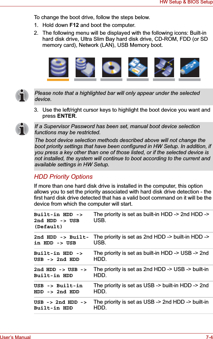 User’s Manual 7-4HW Setup &amp; BIOS SetupTo change the boot drive, follow the steps below.1. Hold down F12 and boot the computer.2. The following menu will be displayed with the following icons: Built-in hard disk drive, Ultra Slim Bay hard disk drive, CD-ROM, FDD (or SD memory card), Network (LAN), USB Memory boot.3. Use the left/right cursor keys to highlight the boot device you want and press ENTER.HDD Priority OptionsIf more than one hard disk drive is installed in the computer, this option allows you to set the priority associated with hard disk drive detection - the first hard disk drive detected that has a valid boot command on it will be the device from which the computer will start.Please note that a highlighted bar will only appear under the selected device.If a Supervisor Password has been set, manual boot device selection functions may be restricted.The boot device selection methods described above will not change the boot priority settings that have been configured in HW Setup. In addition, if you press a key other than one of those listed, or if the selected device is not installed, the system will continue to boot according to the current and available settings in HW Setup.Built-in HDD -&gt; 2nd HDD -&gt; USB (Default)The priority is set as built-in HDD -&gt; 2nd HDD -&gt; USB.2nd HDD -&gt; Built-in HDD -&gt; USBThe priority is set as 2nd HDD -&gt; built-in HDD -&gt; USB.Built-in HDD -&gt; USB -&gt; 2nd HDDThe priority is set as built-in HDD -&gt; USB -&gt; 2nd HDD.2nd HDD -&gt; USB -&gt; Built-in HDDThe priority is set as 2nd HDD -&gt; USB -&gt; built-in HDD.USB -&gt; Built-in HDD -&gt; 2nd HDDThe priority is set as USB -&gt; built-in HDD -&gt; 2nd HDD.USB -&gt; 2nd HDD -&gt; Built-in HDDThe priority is set as USB -&gt; 2nd HDD -&gt; built-in HDD.