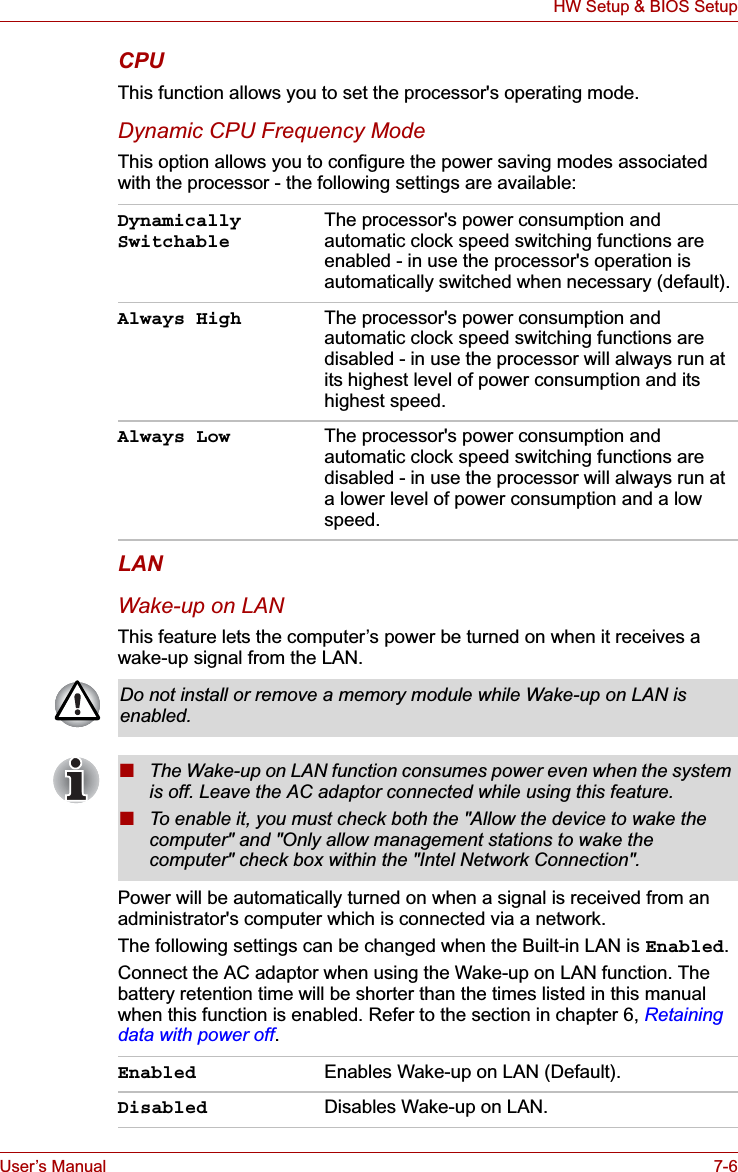 User’s Manual 7-6HW Setup &amp; BIOS SetupCPUThis function allows you to set the processor&apos;s operating mode.Dynamic CPU Frequency ModeThis option allows you to configure the power saving modes associated with the processor - the following settings are available:LANWake-up on LANThis feature lets the computer’s power be turned on when it receives a wake-up signal from the LAN.Power will be automatically turned on when a signal is received from an administrator&apos;s computer which is connected via a network.The following settings can be changed when the Built-in LAN is Enabled.Connect the AC adaptor when using the Wake-up on LAN function. The battery retention time will be shorter than the times listed in this manual when this function is enabled. Refer to the section in chapter 6, Retaining data with power off.Dynamically SwitchableThe processor&apos;s power consumption and automatic clock speed switching functions are enabled - in use the processor&apos;s operation is automatically switched when necessary (default).Always High The processor&apos;s power consumption and automatic clock speed switching functions are disabled - in use the processor will always run at its highest level of power consumption and its highest speed.Always Low The processor&apos;s power consumption and automatic clock speed switching functions are disabled - in use the processor will always run at a lower level of power consumption and a low speed.Do not install or remove a memory module while Wake-up on LAN is enabled.■The Wake-up on LAN function consumes power even when the system is off. Leave the AC adaptor connected while using this feature.■To enable it, you must check both the &quot;Allow the device to wake the computer&quot; and &quot;Only allow management stations to wake the computer&quot; check box within the &quot;Intel Network Connection&quot;.Enabled Enables Wake-up on LAN (Default).Disabled Disables Wake-up on LAN.