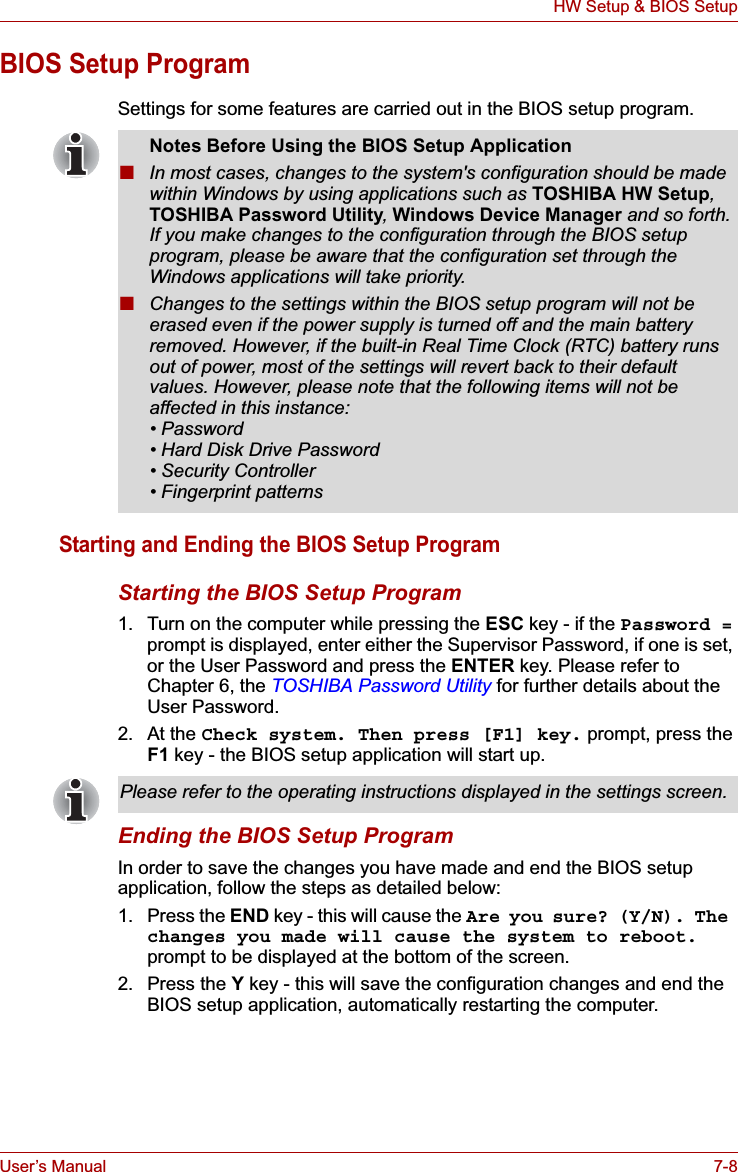 User’s Manual 7-8HW Setup &amp; BIOS SetupBIOS Setup ProgramSettings for some features are carried out in the BIOS setup program.Starting and Ending the BIOS Setup ProgramStarting the BIOS Setup Program1. Turn on the computer while pressing the ESC key - if the Password =prompt is displayed, enter either the Supervisor Password, if one is set, or the User Password and press the ENTER key. Please refer to Chapter 6, the TOSHIBA Password Utility for further details about the User Password.2. At the Check system. Then press [F1] key. prompt, press the F1 key - the BIOS setup application will start up.Ending the BIOS Setup ProgramIn order to save the changes you have made and end the BIOS setup application, follow the steps as detailed below:1. Press the END key - this will cause the Are you sure? (Y/N). The changes you made will cause the system to reboot.prompt to be displayed at the bottom of the screen.2. Press the Y key - this will save the configuration changes and end the BIOS setup application, automatically restarting the computer.Notes Before Using the BIOS Setup Application■In most cases, changes to the system&apos;s configuration should be made within Windows by using applications such as TOSHIBA HW Setup,TOSHIBA Password Utility,Windows Device Manager and so forth. If you make changes to the configuration through the BIOS setup program, please be aware that the configuration set through the Windows applications will take priority.■Changes to the settings within the BIOS setup program will not be erased even if the power supply is turned off and the main battery removed. However, if the built-in Real Time Clock (RTC) battery runs out of power, most of the settings will revert back to their default values. However, please note that the following items will not be affected in this instance:• Password• Hard Disk Drive Password• Security Controller• Fingerprint patternsPlease refer to the operating instructions displayed in the settings screen.