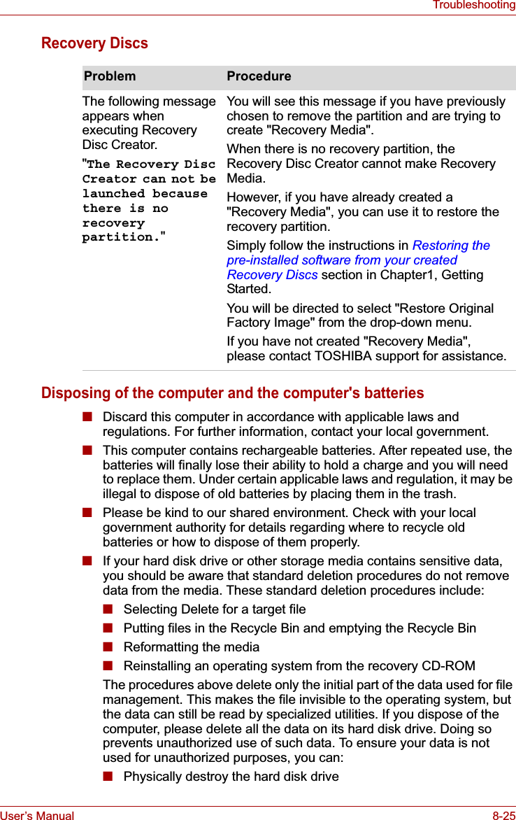 User’s Manual 8-25TroubleshootingRecovery DiscsDisposing of the computer and the computer&apos;s batteries■Discard this computer in accordance with applicable laws and regulations. For further information, contact your local government.■This computer contains rechargeable batteries. After repeated use, the batteries will finally lose their ability to hold a charge and you will need to replace them. Under certain applicable laws and regulation, it may be illegal to dispose of old batteries by placing them in the trash. ■Please be kind to our shared environment. Check with your local government authority for details regarding where to recycle old batteries or how to dispose of them properly.■If your hard disk drive or other storage media contains sensitive data, you should be aware that standard deletion procedures do not remove data from the media. These standard deletion procedures include:■Selecting Delete for a target file■Putting files in the Recycle Bin and emptying the Recycle Bin■Reformatting the media■Reinstalling an operating system from the recovery CD-ROMThe procedures above delete only the initial part of the data used for file management. This makes the file invisible to the operating system, but the data can still be read by specialized utilities. If you dispose of the computer, please delete all the data on its hard disk drive. Doing so prevents unauthorized use of such data. To ensure your data is not used for unauthorized purposes, you can:■Physically destroy the hard disk driveProblem ProcedureThe following message appears when executing Recovery Disc Creator.&quot;The Recovery Disc Creator can not be launched because there is no recovery partition.&quot;You will see this message if you have previously chosen to remove the partition and are trying to create &quot;Recovery Media&quot;.When there is no recovery partition, the Recovery Disc Creator cannot make Recovery Media.However, if you have already created a &quot;Recovery Media&quot;, you can use it to restore the recovery partition.Simply follow the instructions in Restoring the pre-installed software from your created Recovery Discs section in Chapter1, Getting Started.You will be directed to select &quot;Restore Original Factory Image&quot; from the drop-down menu.If you have not created &quot;Recovery Media&quot;, please contact TOSHIBA support for assistance.