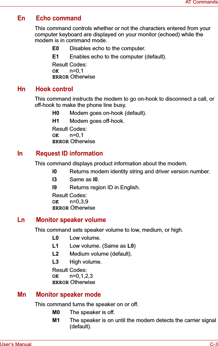 User’s Manual C-3AT CommandsEn Echo commandThis command controls whether or not the characters entered from your computer keyboard are displayed on your monitor (echoed) while the modem is in command mode.E0 Disables echo to the computer.E1 Enables echo to the computer (default).Result Codes:OK n=0,1ERROR OtherwiseHn Hook controlThis command instructs the modem to go on-hook to disconnect a call, or off-hook to make the phone line busy.H0 Modem goes on-hook (default).H1 Modem goes off-hook.Result Codes:OK n=0,1ERROR OtherwiseIn Request ID informationThis command displays product information about the modem.I0 Returns modem identity string and driver version number.I3 Same as I0.I9 Returns region ID in English.Result Codes:OK n=0,3,9ERROR OtherwiseLn Monitor speaker volumeThis command sets speaker volume to low, medium, or high.L0 Low volume.L1 Low volume. (Same as L0)L2 Medium volume (default).L3 High volume.Result Codes:OK n=0,1,2,3ERROR OtherwiseMn Monitor speaker modeThis command turns the speaker on or off.M0 The speaker is off.M1 The speaker is on until the modem detects the carrier signal (default).