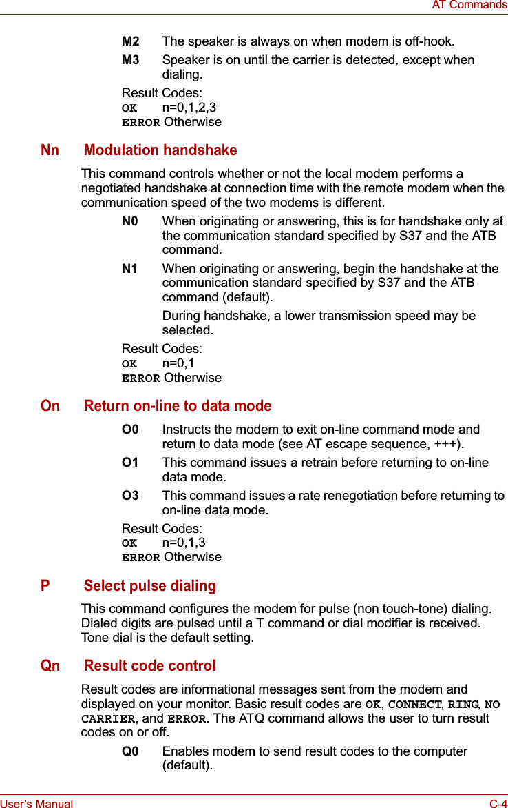 User’s Manual C-4AT CommandsM2 The speaker is always on when modem is off-hook.M3 Speaker is on until the carrier is detected, except when dialing.Result Codes:OK n=0,1,2,3ERROR OtherwiseNn Modulation handshakeThis command controls whether or not the local modem performs a negotiated handshake at connection time with the remote modem when the communication speed of the two modems is different.N0 When originating or answering, this is for handshake only at the communication standard specified by S37 and the ATB command.N1 When originating or answering, begin the handshake at the communication standard specified by S37 and the ATB command (default).During handshake, a lower transmission speed may be selected.Result Codes:OK n=0,1ERROR OtherwiseOn Return on-line to data modeO0 Instructs the modem to exit on-line command mode and return to data mode (see AT escape sequence, +++).O1 This command issues a retrain before returning to on-line data mode.O3 This command issues a rate renegotiation before returning to on-line data mode.Result Codes:OK n=0,1,3ERROR OtherwiseP Select pulse dialingThis command configures the modem for pulse (non touch-tone) dialing. Dialed digits are pulsed until a T command or dial modifier is received. Tone dial is the default setting.Qn Result code controlResult codes are informational messages sent from the modem and displayed on your monitor. Basic result codes are OK,CONNECT,RING,NOCARRIER, and ERROR. The ATQ command allows the user to turn result codes on or off.Q0 Enables modem to send result codes to the computer (default).