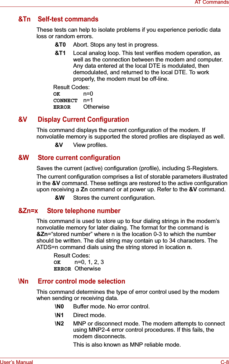 User’s Manual C-8AT Commands&amp;Tn Self-test commandsThese tests can help to isolate problems if you experience periodic data loss or random errors. &amp;T0 Abort. Stops any test in progress.&amp;T1 Local analog loop. This test verifies modem operation, as well as the connection between the modem and computer. Any data entered at the local DTE is modulated, then demodulated, and returned to the local DTE. To work properly, the modem must be off-line.Result Codes:OK n=0CONNECT n=1ERROR Otherwise&amp;V Display Current ConfigurationThis command displays the current configuration of the modem. If nonvolatile memory is supported the stored profiles are displayed as well.&amp;V View profiles.&amp;W Store current configurationSaves the current (active) configuration (profile), including S-Registers.The current configuration comprises a list of storable parameters illustrated in the &amp;V command. These settings are restored to the active configuration upon receiving a Zn command or at power up. Refer to the &amp;V command.&amp;W Stores the current configuration.&amp;Zn=x Store telephone numberThis command is used to store up to four dialing strings in the modem’s nonvolatile memory for later dialing. The format for the command is &amp;Zn=“stored number” where n is the location 0-3 to which the number should be written. The dial string may contain up to 34 characters. The ATDS=n command dials using the string stored in location n.Result Codes:OK n=0, 1, 2, 3ERROR Otherwise\Nn Error control mode selectionThis command determines the type of error control used by the modem when sending or receiving data.\N0 Buffer mode. No error control.\N1 Direct mode.\N2 MNP or disconnect mode. The modem attempts to connect using MNP2-4 error control procedures. If this fails, the modem disconnects. This is also known as MNP reliable mode.