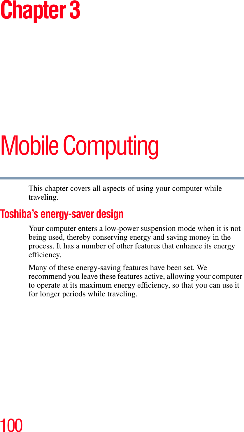 100Chapter 3Mobile ComputingThis chapter covers all aspects of using your computer while traveling.Toshiba’s energy-saver designYour computer enters a low-power suspension mode when it is not being used, thereby conserving energy and saving money in the process. It has a number of other features that enhance its energy efficiency.Many of these energy-saving features have been set. We recommend you leave these features active, allowing your computer to operate at its maximum energy efficiency, so that you can use it for longer periods while traveling.