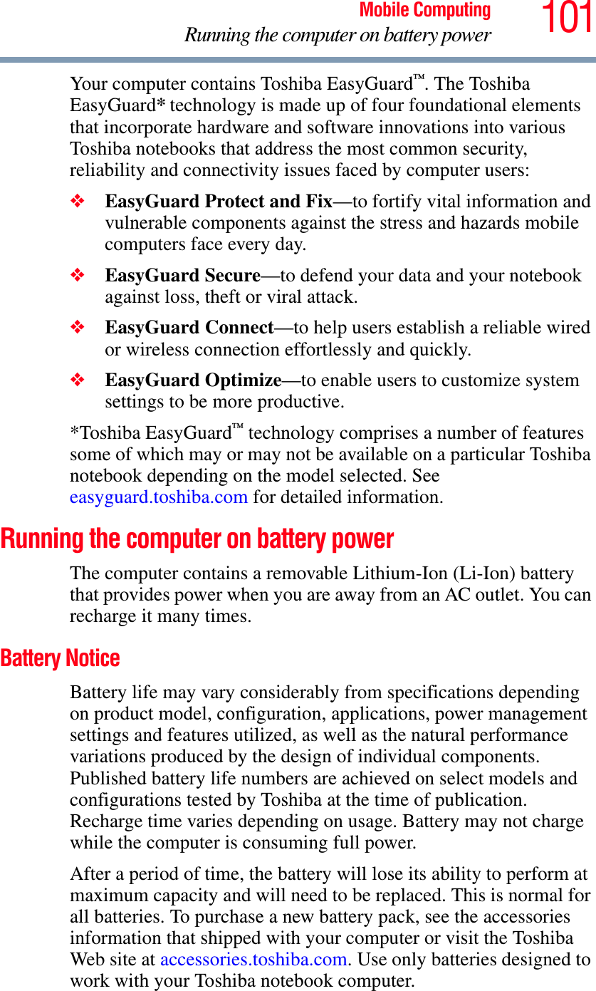 101Mobile ComputingRunning the computer on battery powerYour computer contains Toshiba EasyGuard™. The Toshiba EasyGuard* technology is made up of four foundational elements that incorporate hardware and software innovations into various Toshiba notebooks that address the most common security, reliability and connectivity issues faced by computer users:❖EasyGuard Protect and Fix—to fortify vital information and vulnerable components against the stress and hazards mobile computers face every day.❖EasyGuard Secure—to defend your data and your notebook against loss, theft or viral attack.❖EasyGuard Connect—to help users establish a reliable wired or wireless connection effortlessly and quickly.❖EasyGuard Optimize—to enable users to customize system settings to be more productive.*Toshiba EasyGuard™ technology comprises a number of features some of which may or may not be available on a particular Toshiba notebook depending on the model selected. See easyguard.toshiba.com for detailed information.Running the computer on battery powerThe computer contains a removable Lithium-Ion (Li-Ion) battery that provides power when you are away from an AC outlet. You can recharge it many times. Battery NoticeBattery life may vary considerably from specifications depending on product model, configuration, applications, power management settings and features utilized, as well as the natural performance variations produced by the design of individual components. Published battery life numbers are achieved on select models and configurations tested by Toshiba at the time of publication. Recharge time varies depending on usage. Battery may not charge while the computer is consuming full power. After a period of time, the battery will lose its ability to perform at maximum capacity and will need to be replaced. This is normal for all batteries. To purchase a new battery pack, see the accessories information that shipped with your computer or visit the Toshiba Web site at accessories.toshiba.com. Use only batteries designed to work with your Toshiba notebook computer.
