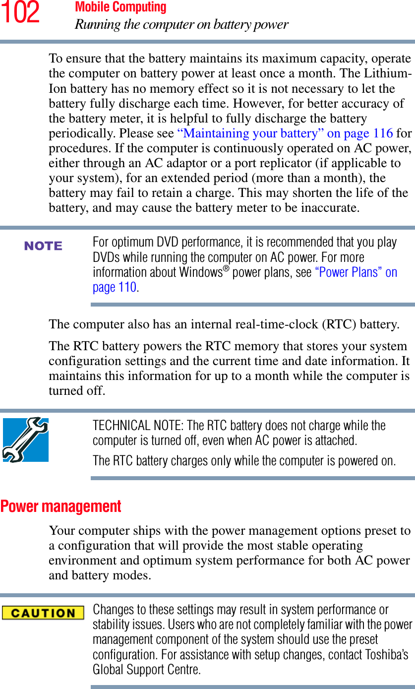102 Mobile ComputingRunning the computer on battery powerTo ensure that the battery maintains its maximum capacity, operate the computer on battery power at least once a month. The Lithium-Ion battery has no memory effect so it is not necessary to let the battery fully discharge each time. However, for better accuracy of the battery meter, it is helpful to fully discharge the battery periodically. Please see “Maintaining your battery” on page 116 for procedures. If the computer is continuously operated on AC power, either through an AC adaptor or a port replicator (if applicable to your system), for an extended period (more than a month), the battery may fail to retain a charge. This may shorten the life of the battery, and may cause the battery meter to be inaccurate.For optimum DVD performance, it is recommended that you play DVDs while running the computer on AC power. For more information about Windows® power plans, see “Power Plans” on page 110.The computer also has an internal real-time-clock (RTC) battery.The RTC battery powers the RTC memory that stores your system configuration settings and the current time and date information. It maintains this information for up to a month while the computer is turned off.TECHNICAL NOTE: The RTC battery does not charge while the computer is turned off, even when AC power is attached.The RTC battery charges only while the computer is powered on.Power managementYour computer ships with the power management options preset to a configuration that will provide the most stable operating environment and optimum system performance for both AC power and battery modes.Changes to these settings may result in system performance or stability issues. Users who are not completely familiar with the power management component of the system should use the preset configuration. For assistance with setup changes, contact Toshiba’s Global Support Centre.NOTE
