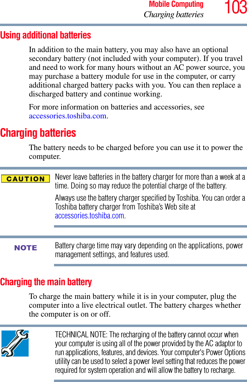 103Mobile ComputingCharging batteriesUsing additional batteriesIn addition to the main battery, you may also have an optional secondary battery (not included with your computer). If you travel and need to work for many hours without an AC power source, you may purchase a battery module for use in the computer, or carry additional charged battery packs with you. You can then replace a discharged battery and continue working.For more information on batteries and accessories, see accessories.toshiba.com.Charging batteriesThe battery needs to be charged before you can use it to power the computer.Never leave batteries in the battery charger for more than a week at a time. Doing so may reduce the potential charge of the battery.Always use the battery charger specified by Toshiba. You can order a Toshiba battery charger from Toshiba’s Web site at accessories.toshiba.com.Battery charge time may vary depending on the applications, power management settings, and features used.Charging the main batteryTo charge the main battery while it is in your computer, plug the computer into a live electrical outlet. The battery charges whether the computer is on or off.TECHNICAL NOTE: The recharging of the battery cannot occur when your computer is using all of the power provided by the AC adaptor to run applications, features, and devices. Your computer&apos;s Power Options utility can be used to select a power level setting that reduces the power required for system operation and will allow the battery to recharge.NOTE