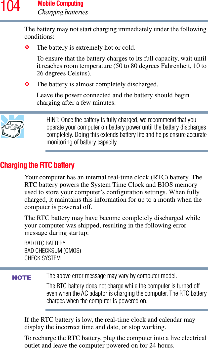 104 Mobile ComputingCharging batteriesThe battery may not start charging immediately under the following conditions:❖The battery is extremely hot or cold. To ensure that the battery charges to its full capacity, wait until it reaches room temperature (50 to 80 degrees Fahrenheit, 10 to 26 degrees Celsius).❖The battery is almost completely discharged. Leave the power connected and the battery should begin charging after a few minutes.HINT: Once the battery is fully charged, we recommend that you operate your computer on battery power until the battery discharges completely. Doing this extends battery life and helps ensure accurate monitoring of battery capacity.Charging the RTC batteryYour computer has an internal real-time clock (RTC) battery. The RTC battery powers the System Time Clock and BIOS memory used to store your computer’s configuration settings. When fully charged, it maintains this information for up to a month when the computer is powered off.The RTC battery may have become completely discharged while your computer was shipped, resulting in the following error message during startup:BAD RTC BATTERYBAD CHECKSUM (CMOS)CHECK SYSTEMThe above error message may vary by computer model.The RTC battery does not charge while the computer is turned off even when the AC adaptor is charging the computer. The RTC battery charges when the computer is powered on.If the RTC battery is low, the real-time clock and calendar may display the incorrect time and date, or stop working.To recharge the RTC battery, plug the computer into a live electrical outlet and leave the computer powered on for 24 hours.NOTE