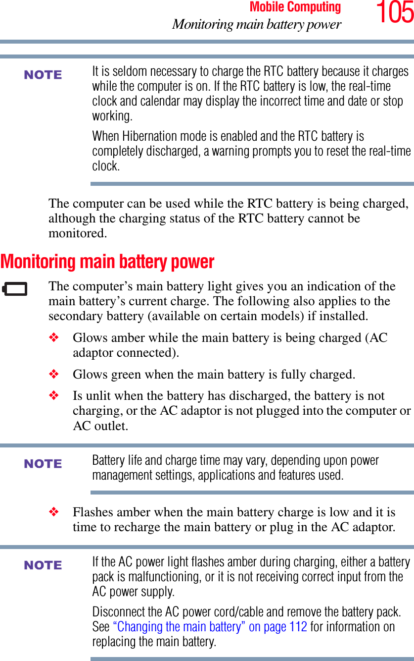 105Mobile ComputingMonitoring main battery powerIt is seldom necessary to charge the RTC battery because it charges while the computer is on. If the RTC battery is low, the real-time clock and calendar may display the incorrect time and date or stop working.When Hibernation mode is enabled and the RTC battery is completely discharged, a warning prompts you to reset the real-time clock.The computer can be used while the RTC battery is being charged, although the charging status of the RTC battery cannot be monitored.Monitoring main battery powerThe computer’s main battery light gives you an indication of the main battery’s current charge. The following also applies to the secondary battery (available on certain models) if installed.❖Glows amber while the main battery is being charged (AC adaptor connected).❖Glows green when the main battery is fully charged.❖Is unlit when the battery has discharged, the battery is not charging, or the AC adaptor is not plugged into the computer or AC outlet.Battery life and charge time may vary, depending upon power management settings, applications and features used.❖Flashes amber when the main battery charge is low and it is time to recharge the main battery or plug in the AC adaptor.If the AC power light flashes amber during charging, either a battery pack is malfunctioning, or it is not receiving correct input from the AC power supply.Disconnect the AC power cord/cable and remove the battery pack. See “Changing the main battery” on page 112 for information on replacing the main battery.NOTENOTENOTE