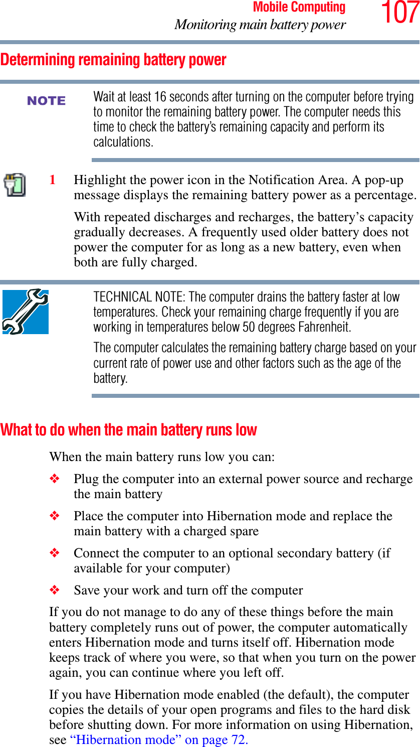 107Mobile ComputingMonitoring main battery powerDetermining remaining battery powerWait at least 16 seconds after turning on the computer before trying to monitor the remaining battery power. The computer needs this time to check the battery’s remaining capacity and perform its calculations.1Highlight the power icon in the Notification Area. A pop-up message displays the remaining battery power as a percentage.With repeated discharges and recharges, the battery’s capacity gradually decreases. A frequently used older battery does not power the computer for as long as a new battery, even when both are fully charged.TECHNICAL NOTE: The computer drains the battery faster at low temperatures. Check your remaining charge frequently if you are working in temperatures below 50 degrees Fahrenheit.The computer calculates the remaining battery charge based on your current rate of power use and other factors such as the age of the battery.What to do when the main battery runs low When the main battery runs low you can:❖Plug the computer into an external power source and recharge the main battery❖Place the computer into Hibernation mode and replace the main battery with a charged spare❖Connect the computer to an optional secondary battery (if available for your computer)❖Save your work and turn off the computerIf you do not manage to do any of these things before the main battery completely runs out of power, the computer automatically enters Hibernation mode and turns itself off. Hibernation mode keeps track of where you were, so that when you turn on the power again, you can continue where you left off. If you have Hibernation mode enabled (the default), the computer copies the details of your open programs and files to the hard disk before shutting down. For more information on using Hibernation, see “Hibernation mode” on page 72.NOTE